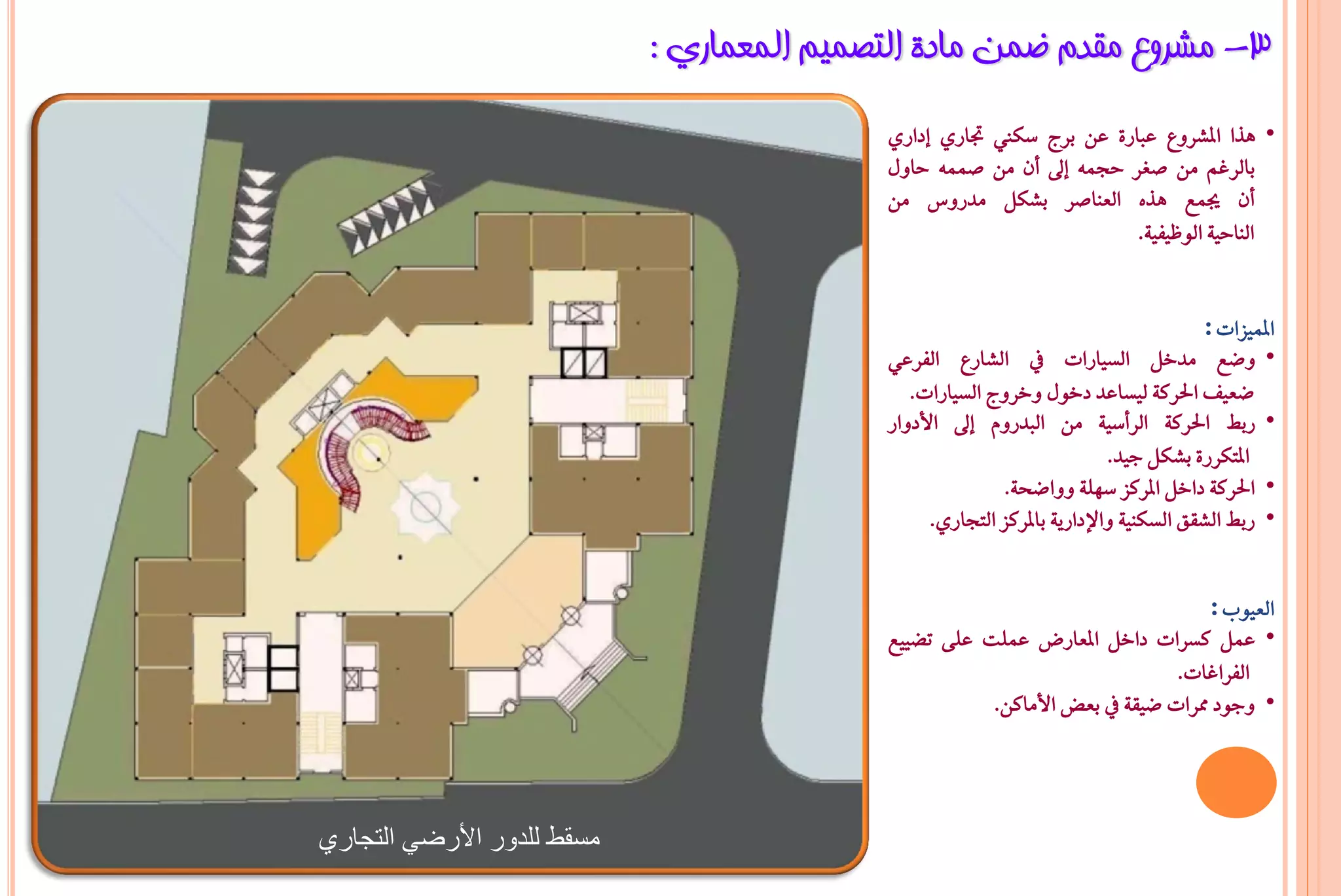 ‫3- ِششٚع ِمذَ ػّٓ ِبدح اٌزظّ١ُ اٌّؼّبسٞ :‬
                                           ‫• ٖرا املػسٚع عباز٠ عٔ بسج ضها جتازٟ إدازٟ‬
                                           ‫بايسغِ َٔ صػس حذُ٘ إىل إٔ َٔ صُُ٘ حاٍٚ‬
                                           ‫إٔ جيُع ٖرٙ ايعٓاصس بػهٌ َدزٚع َٔ‬
                                                                     ‫ايٓاحٝ١ ايٛظٝؿٝ١.‬


                                                                                       ‫املُٝصات :‬
                                           ‫• ٚعع َدخٌ ايطٝازات يف ايػازع ايؿسعٞ‬
                                              ‫ععٝـ اذتسن١ يٝطاعد دخٍٛ ٚخسٚج ايطٝازات.‬
                                           ‫• زب اذتسن١ ايسأضٝ١ َٔ ايبدزّٚ إىل األدٚاز‬
                                                                          ‫املتهسز٠ بػهٌ دٝد.‬
                                                           ‫• اذتسن١ داخٌ املسنص ضًٗ١ ٚٚاعخ١.‬
                                                 ‫• زب ايػكل ايطهٓٝ١ ٚاإلدازٜ١ باملسنص ايتذازٟ.‬


                                                                                ‫ايعٝٛب :‬
                                           ‫• عٌُ نطسات داخٌ املعازض عًُت عً٢ تغٝٝع‬
                                                                            ‫ايؿساغات.‬
                                                      ‫• ٚدٛد ممسات عٝك١ يف بعض األَانٔ.‬




‫هسقظ للذور األرضً التجاري‬
 