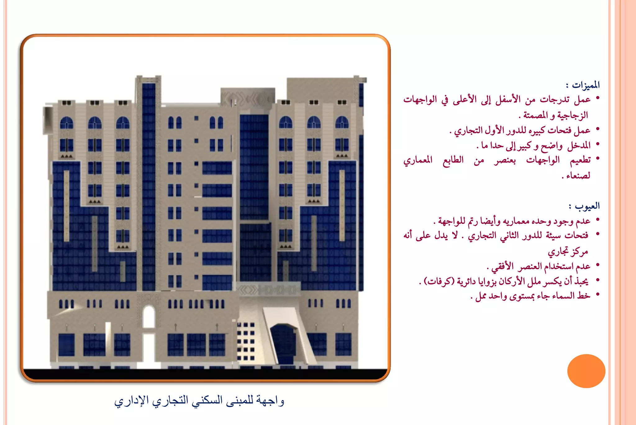 ‫املُٝصات :‬
                                      ‫• عٌُ تدزدات َٔ األضؿٌ إىل األعً٢ يف ايٛادٗات‬
                                                                     ‫ايصدادٝ١ ٚ املضُت١ .‬
                                                 ‫• عٌُ ؾتخات نبريٙ يًدٚز األٍٚ ايتذازٟ .‬
                                                        ‫• املدخٌ ٚاعح ٚ نبري إىل حدا َا .‬
                                      ‫• تطعِٝ ايٛادٗات بعٓضس َٔ ايطابع املعُازٟ‬
                                                                                  ‫يضٓعا٤ .‬

                                                                                     ‫ايعٝٛب :‬
                                               ‫• عدّ ٚدٛد ٚحدٙ َعُازٜ٘ ٚأٜغا زمت يًٛادٗ١ .‬
                                      ‫• ؾتخات ضٝ٦١ يًدٚز ايجاْٞ ايتذازٟ . ال ٜدٍ عً٢ أْ٘‬
                                                                                ‫َسنص جتازٟ‬
                                                               ‫• عدّ اضتخداّ ايعٓضس األؾكٞ .‬
                                           ‫• حيبر إٔ ٜهطس ًٌَ األزنإ بصٚاٜا دا٥سٜ١ (نسؾات) .‬
                                                          ‫• خ ايطُا٤ دا٤ مبطتٛ٣ ٚاحد ممٌ .‬




‫واجهت للوبنى السكنً التجاري اإلداري‬
 
