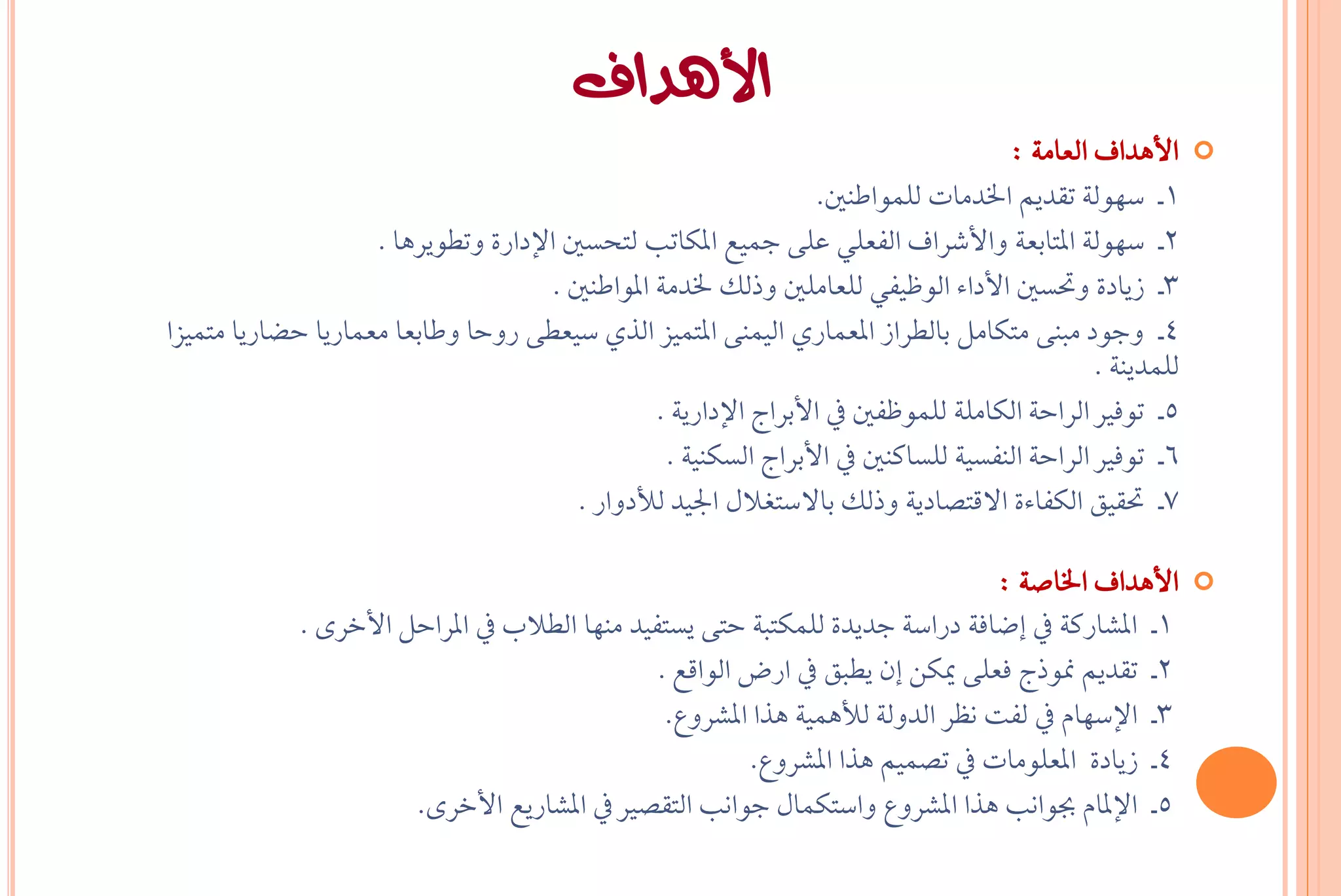‫األهداف‬
                                                                                      ‫األٖداف ايعاَ١ :‬      ‫‪‬‬
                                                                    ‫1ـ ضٗٛي١ تكدِٜ ارتدَات يًُٛاطٓني.‬
                    ‫2ـ ضٗٛي١ املتابع١ ٚاألغساف ايؿعًٞ عً٢ مجٝع املهاتب يتخطني اإلداز٠ ٚتطٜٛسٖا .‬
                                      ‫3ـ شٜاد٠ ٚحتطني األدا٤ ايٛظٝؿٞ يًعاًَني ٚذيو رتدَ١ املٛاطٓني .‬
‫4ـ ٚدٛد َبٓ٢ َتهاٌَ بايطساش املعُازٟ ايُٝٓ٢ املتُٝص ايرٟ ضٝعط٢ زٚحا ٚطابعا َعُازٜا حغازٜا َتُٝصا‬
                                                                                                ‫يًُدٜٓ١ .‬
                                                  ‫5ـ تٛؾري ايساح١ ايهاًَ١ يًُٛظؿني يف األبساج اإلدازٜ١ .‬
                                                   ‫6ـ تٛؾري ايساح١ ايٓؿطٝ١ يًطانٓني يف األبساج ايطهٓٝ١ .‬
                                         ‫7ـ حتكٝل ايهؿا٤٠ االقتضادٜ١ ٚذيو باالضتػالٍ ادتٝد يألدٚاز .‬

                                                                                 ‫األٖداف ارتاص١ :‬           ‫‪‬‬
             ‫1ـ املػازن١ يف إعاؾ١ دزاض١ ددٜد٠ يًُهتب١ حت٢ ٜطتؿٝد َٓٗا ايطالب يف املساحٌ األخس٣ .‬
                                                ‫2ـ تكدِٜ منٛذج ؾعً٢ ميهٔ إٕ ٜطبل يف ازض ايٛاقع .‬
                                                 ‫3ـ اإلضٗاّ يف يؿت ْظس ايدٚي١ يألُٖٝ١ ٖرا املػسٚع.‬
                                                          ‫4ـ شٜاد٠ املعًَٛات يف تضُِٝ ٖرا املػسٚع.‬
                       ‫5ـ اإلملاّ ظٛاْب ٖرا املػسٚع ٚاضتهُاٍ دٛاْب ايتكضري يف املػازٜع األخس٣.‬
 