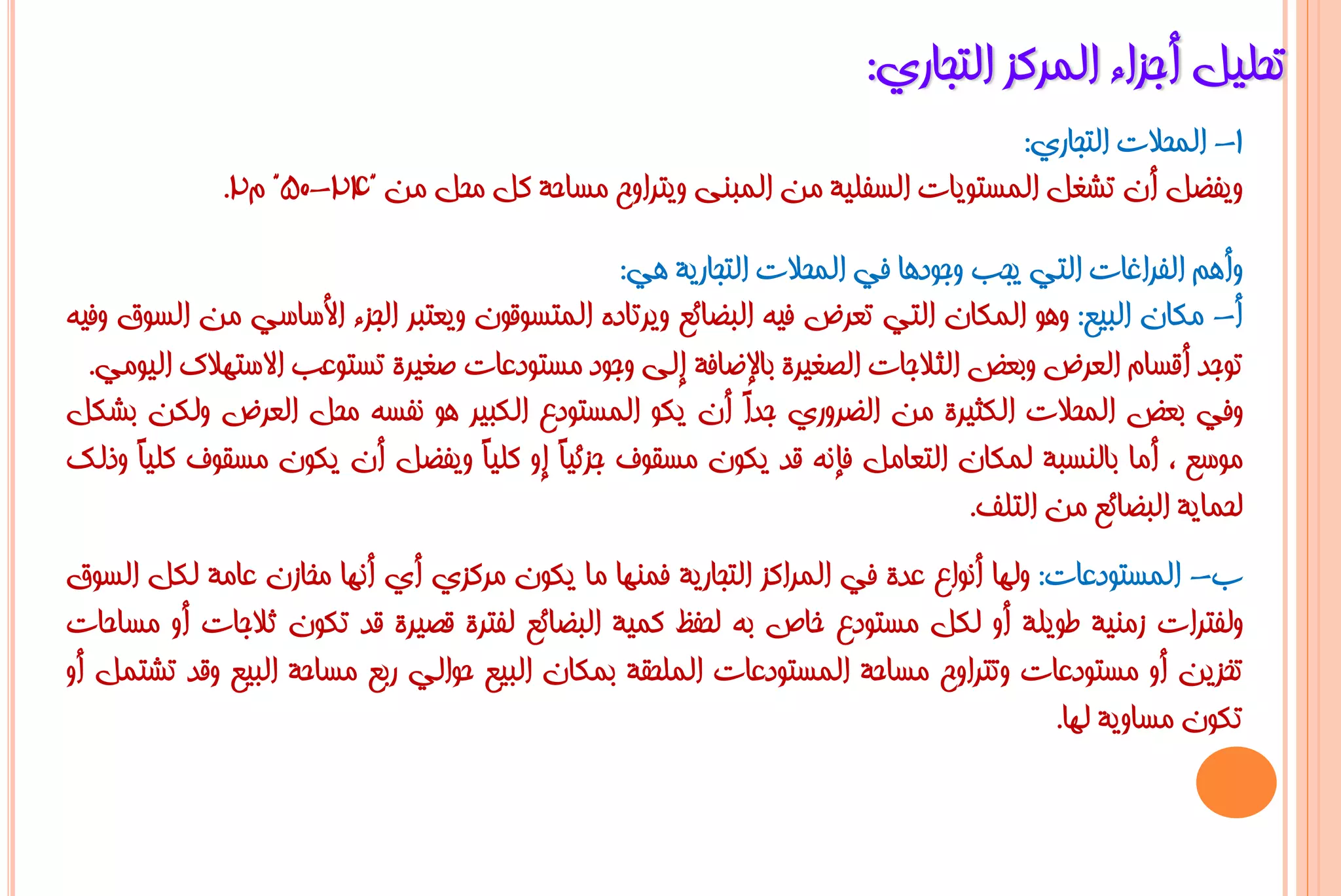 ‫رؾٍ١ً أعضاء اٌّشوض اٌزغبسٞ:‬
                                                                          ‫1- اٌّؾالد اٌزغبسٞ:‬
             ‫ٚ٠فؼً أْ رشغً اٌّغزٛ٠بد اٌغفٍ١خ ِٓ اٌّجٕٝ ٚ٠زشاٚػ ِغبؽخ وً ِؾً ِٓ "42-05" َ2.‬

                                               ‫ٚأُ٘ اٌفشاغبد اٌزٟ ٠غت ٚعٛد٘ب فٟ اٌّؾالد اٌزغبس٠خ ٟ٘:‬
‫أ- ِىبْ اٌج١غ: ٚ٘ٛ اٌّىبْ اٌزٟ رؼشع ف١ٗ اٌجؼبئغ ٚ٠شربدٖ اٌّزغٛلْٛ ٚ٠ؼزجش اٌغضء األعبعٟ ِٓ اٌغٛق ٚف١ٗ‬
  ‫رٛعذ ألغبَ اٌؼشع ٚثؼغ اٌضالعبد اٌظغ١شح ثبإلػبفخ إٌٝ ٚعٛد ِغزٛدػبد طغ١شح رغزٛػت االعزٙالن اٌ١ِٟٛ.‬
‫ٚفٟ ثؼغ اٌّؾالد اٌىض١شح ِٓ اٌؼشٚسٞ عذً أْ ٠ىٛ اٌّغزٛدع اٌىج١ش ٘ٛ ٔفغٗ ِؾً اٌؼشع ٌٚىٓ ثشىً‬
                                                           ‫ا‬
‫ِٛعغ ، أِب ثبٌٕغجخ ٌّىبْ اٌزؼبًِ فئٔٗ لذ ٠ىْٛ ِغمٛف عضئ١ً إٚ وٍ١ً ٚ٠فؼً أْ ٠ىْٛ ِغمٛف وٍ١ً ٚرٌه‬
      ‫ب‬                            ‫ب‬     ‫ب‬
                                                                              ‫ٌؾّب٠خ اٌجؼبئغ ِٓ اٌزٍف.‬
‫ة- اٌّغزٛدػبد: ٌٚٙب أٔٛاع ػذح فٟ اٌّشاوض اٌزغبس٠خ فّٕٙب ِب ٠ىْٛ ِشوضٞ أٞ أٔٙب ِخبصْ ػبِخ ٌىً اٌغٛق‬
‫ٌٚفزشاد صِٕ١خ ؿٛ٠ٍخ أٚ ٌىً ِغزٛدع خبص ثٗ ٌؾفظ وّ١خ اٌجؼبئغ ٌفزشح لظ١شح لذ رىْٛ صالعبد أٚ ِغبؽبد‬
‫رخض٠ٓ أٚ ِغزٛدػبد ٚرزشاٚػ ِغبؽخ اٌّغزٛدػبد اٌٍّؾمخ ثّىبْ اٌج١غ ؽٛاٌٟ سثغ ِغبؽخ اٌج١غ ٚلذ رشزًّ أٚ‬
                                                                                     ‫رىْٛ ِغبٚ٠خ ٌٙب.‬
 