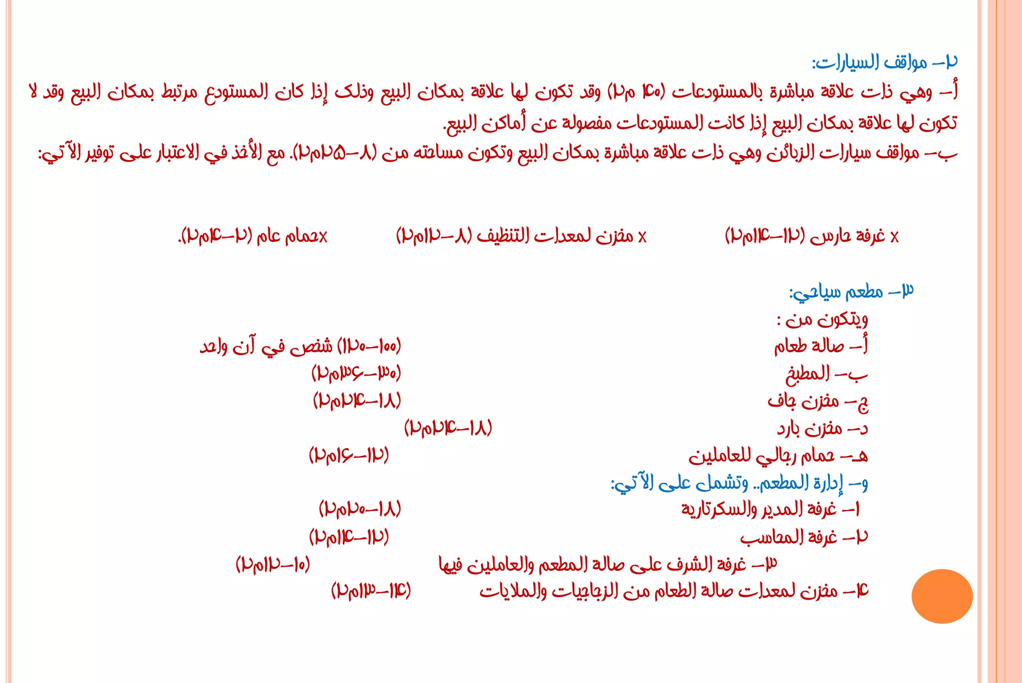 ‫2- ِٛالف اٌغ١بساد:‬
‫أ- ٟٚ٘ راد ػاللخ ِجبششح ثبٌّغزٛدػبد (04 َ2) ٚلذ رىْٛ ٌٙب ػاللخ ثّىبْ اٌج١غ ٚرٌه إرا وبْ اٌّغزٛدع ِشرجؾ ثّىبْ اٌج١غ ٚلذ ال‬
                                                        ‫رىْٛ ٌٙب ػاللخ ثّىبْ اٌج١غ إرا وبٔذ اٌّغزٛدػبد ِفظٌٛخ ػٓ أِبوٓ اٌج١غ.‬
  ‫ة- ِٛالف ع١بساد اٌضثبئٓ ٟٚ٘ راد ػاللخ ِجبششح ثّىبْ اٌج١غ ٚرىْٛ ِغبؽزٗ ِٓ (8-52َ2). ِغ األخز فٟ االػزجبس ػٍٝ رٛف١ش ا٢رٟ:‬


                    ‫*ؽّبَ ػبَ (2-4َ2).‬           ‫* ِخضْ ٌّؼذاد اٌزٕظ١ف (8-21َ2)‬              ‫* غشفخ ؽبسط (21-41َ2)‬

                                                                                                      ‫3- ِـؼُ ع١بؽٟ:‬
                                                                                                    ‫ٚ٠زىْٛ ِٓ :‬
                       ‫(001-021) شخض فٟ آْ ٚاؽذ‬                                                     ‫أ- طبٌخ ؿؼبَ‬
                                      ‫(03-63َ2)‬                                                       ‫ة- اٌّـجخ‬
                                      ‫(81-42َ2)‬                                                    ‫ط- ِخضْ عبف‬
                                                 ‫(81-42َ2)‬                                          ‫د- ِخضْ ثبسد‬
                                     ‫(21-61َ2)‬                                         ‫٘ـ- ؽّبَ سعبٌٟ ٌٍؼبٍِ١ٓ‬
                                                                              ‫ٚ- إداسح اٌّـؼُ.. ٚرشًّ ػٍٝ ا٢رٟ:‬
                                       ‫(81-02َ2)‬                                      ‫1- غشفخ اٌّذ٠ش ٚاٌغىشربس٠خ‬
                                     ‫(21-41َ2)‬                                                ‫2- غشفخ اٌّؾبعت‬
                            ‫(01-21َ2)‬                ‫3- غشفخ اٌششف ػٍٝ طبٌخ اٌّـؼُ ٚاٌؼبٍِ١ٓ ف١ٙب‬
                                         ‫(41-31َ2)‬         ‫4- ِخضْ ٌّؼذاد طبٌخ اٌـؼبَ ِٓ اٌضعبع١بد ٚاٌّال٠بد‬
 
