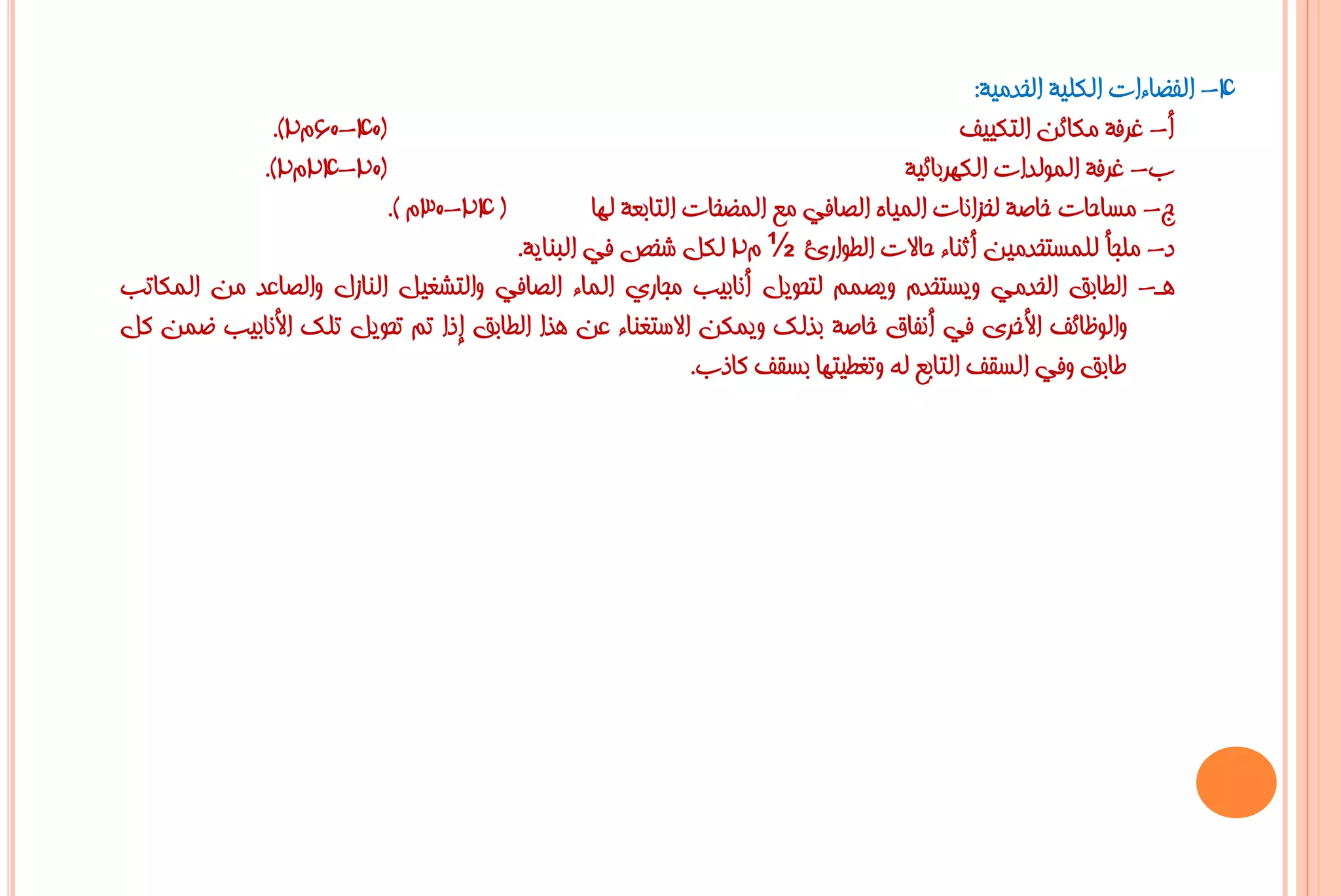 ‫4- اٌفؼبءاد اٌىٍ١خ اٌخذِ١خ:‬
             ‫(04-06َ2).‬                                                                ‫أ- غشفخ ِىبئٓ اٌزى١١ف‬
            ‫(02-42َ2).‬                                                         ‫ة- غشفخ اٌٌّٛذاد اٌىٙشثبئ١خ‬
                         ‫( 42-03َ ).‬          ‫ط- ِغبؽبد خبطخ ٌخضأبد اٌّ١بٖ اٌظبفٟ ِغ اٌّؼخبد اٌزبثؼخ ٌٙب‬
                                     ‫د- ٍِغأ ٌٍّغزخذِ١ٓ أصٕبء ؽبالد اٌـٛاسا ½ َ2 ٌىً شخض فٟ اٌجٕب٠خ.‬
‫٘ـ- اٌـبثك اٌخذِٟ ٚ٠غزخذَ ٚ٠ظُّ ٌزؾٛ٠ً أٔبث١ت ِغبسٞ اٌّبء اٌظبفٟ ٚاٌزشغ١ً إٌبصي ٚاٌظبػذ ِٓ اٌّىبرت‬
‫ٚاٌٛظبئف األخشٜ فٟ أٔفبق خبطخ ثزٌه ٚ٠ّىٓ االعزغٕبء ػٓ ٘زا اٌـبثك إرا رُ رؾٛ٠ً رٍه األٔبث١ت ػّٓ وً‬
                                                          ‫ؿبثك ٚفٟ اٌغمف اٌزبثغ ٌٗ ٚرغـ١زٙب ثغمف وبرة.‬
 