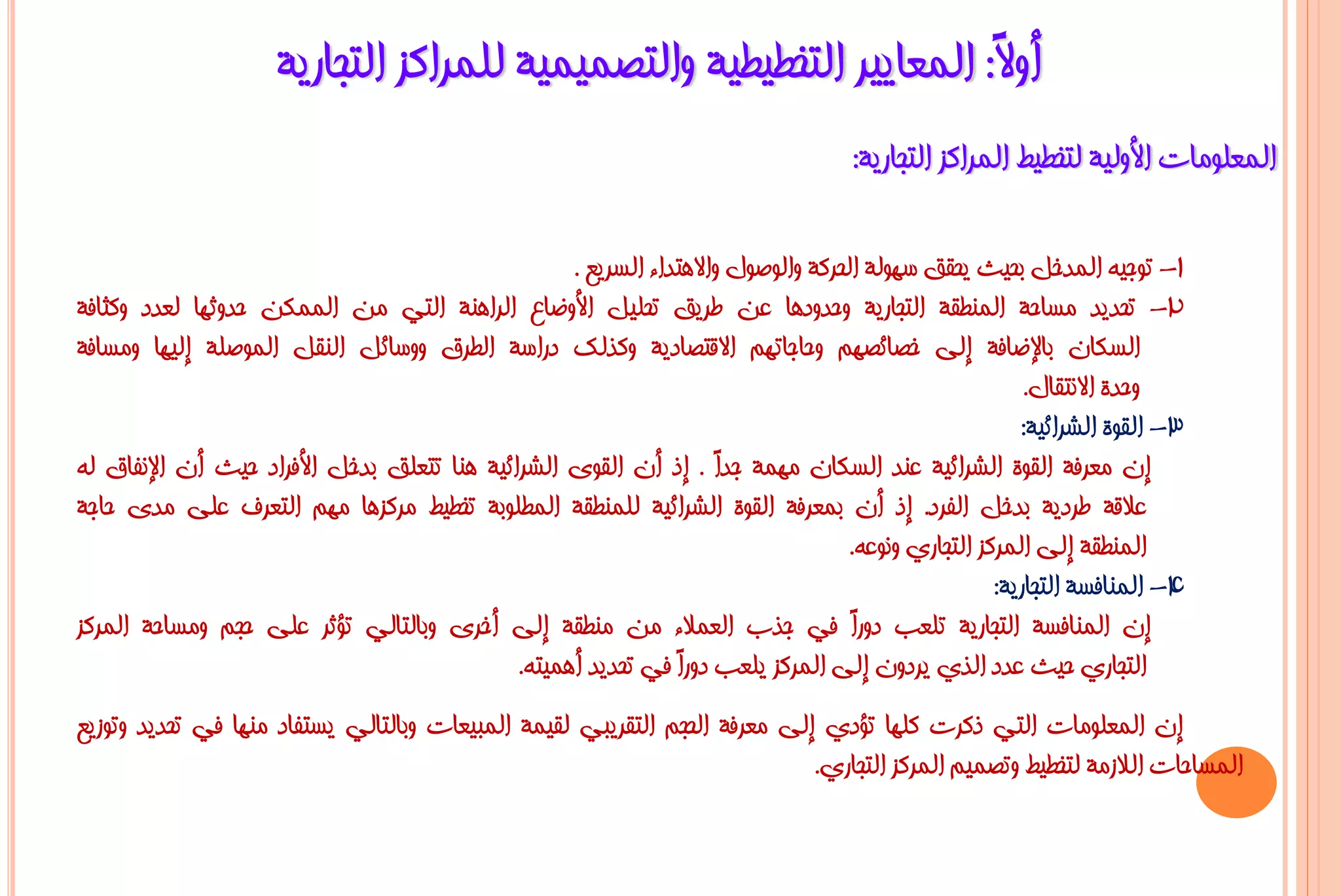 ‫أٚ ً: اٌّؼب٠١ش اٌزخـ١ـ١خ ٚاٌزظّ١ّ١خ ٌٍّشاوض اٌزغبس٠خ‬
                                                                     ‫ال‬
                                                                                    ‫اٌّؼٍِٛبد األٌٚ١خ ٌزخـ١ؾ اٌّشاوض اٌزغبس٠خ:‬

                                                   ‫1- رٛع١ٗ اٌّذخً ثؾ١ش ٠ؾمك عٌٙٛخ اٌؾشوخ ٚاٌٛطٛي ٚاال٘زذاء اٌغش٠غ .‬
‫2- رؾذ٠ذ ِغبؽخ إٌّـمخ اٌزغبس٠خ ٚؽذٚد٘ب ػٓ ؿش٠ك رؾٍ١ً األٚػبع اٌشإ٘خ اٌزٟ ِٓ اٌّّىٓ ؽذٚصٙب ٌؼذد ٚوضبفخ‬
‫اٌغىبْ ثبإلػبفخ إٌٝ خظبئظُٙ ٚؽبعبرُٙ االلزظبد٠خ ٚوزٌه دساعخ اٌـشق ٚٚعبئً إٌمً اٌّٛطٍخ إٌ١ٙب ِٚغبفخ‬
                                                                                                        ‫ٚؽذح االٔزمبي.‬
                                                                                                       ‫3- اٌمٛح اٌششائ١خ:‬
‫إْ ِؼشفخ اٌمٛح اٌششائ١خ ػٕذ اٌغىبْ ِّٙخ عذً . إر أْ اٌمٜٛ اٌششائ١خ ٕ٘ب رزؼٍك ثذخً األفشاد ؽ١ش أْ اإلٔفبق ٌٗ‬
                                                                    ‫ا‬
‫ػاللخ ؿشد٠خ ثذخً اٌفشد. إر أْ ثّؼشفخ اٌمٛح اٌششائ١خ ٌٍّٕـمخ اٌّـٍٛثخ رخـ١ؾ ِشوض٘ب ُِٙ اٌزؼشف ػٍٝ ِذٜ ؽبعخ‬
                                                                                   ‫إٌّـمخ إٌٝ اٌّشوض اٌزغبسٞ ٚٔٛػٗ.‬
                                                                                                    ‫4- إٌّبفغخ اٌزغبس٠خ:‬
‫إْ إٌّبفغخ اٌزغبس٠خ رٍؼت دٚسً فٟ عزة اٌؼّالء ِٓ ِٕـمخ إٌٝ أخشٜ ٚثبٌزبٌٟ رؤصش ػٍٝ ؽغُ ِٚغبؽخ اٌّشوض‬
                                                                                   ‫ا‬
                                             ‫اٌزغبسٞ ؽ١ش ػذد اٌزٞ ٠شدْٚ إٌٝ اٌّشوض ٠ٍؼت دٚسً فٟ رؾذ٠ذ أّ٘١زٗ.‬
                                                               ‫ا‬
‫إْ اٌّؼٍِٛبد اٌزٟ روشد وٍٙب رؤدٞ إٌٝ ِؼشفخ اٌؾغُ اٌزمش٠جٟ ٌم١ّخ اٌّج١ؼبد ٚثبٌزبٌٟ ٠غزفبد ِٕٙب فٟ رؾذ٠ذ ٚرٛص٠غ‬
                                                                            ‫اٌّغبؽبد اٌالصِخ ٌزخـ١ؾ ٚرظّ١ُ اٌّشوض اٌزغبسٞ.‬
 