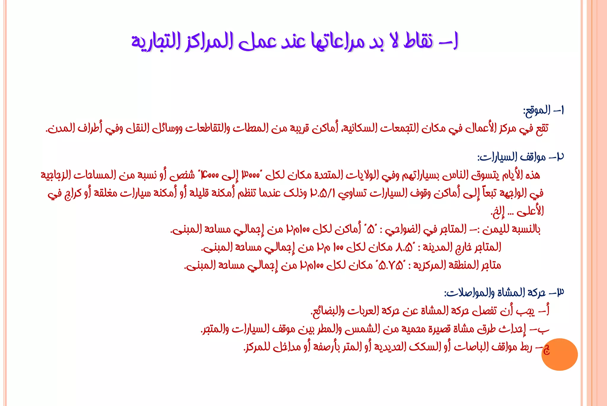 ‫ا- ٔمبؽ ال ثذ ِشاػبرٙب ػٕذ ػًّ اٌّشاوض اٌزغبس٠خ‬

                                                                                                         ‫1- اٌّٛلغ:‬
 ‫رمغ فٟ ِشوض األػّبي فٟ ِىبْ اٌزغّؼبد اٌغىبٔ١خ، أِبوٓ لش٠جخ ِٓ اٌّؾـبد ٚاٌزمبؿؼبد ٚٚعبئً إٌمً ٚفٟ أؿشاف اٌّذْ.‬
                                                                                                  ‫2- ِٛالف اٌغ١بساد:‬
‫٘زٖ األ٠بَ ٠زغٛق إٌبط ثغ١بسارُٙ ٚفٟ اٌٛال٠بد اٌّزؾذح ِىبْ ٌىً "0003 إٌٝ 0004" شخض أٚ ٔغجخ ِٓ اٌّغبؽبد اٌضعبع١خ‬
 ‫فٟ اٌٛاعٙخ رجؼً إٌٝ أِبوٓ ٚلٛف اٌغ١بساد رغبٚٞ 1/5.2 ٚرٌه ػٕذِب رٕظُ أِىٕخ لٍ١ٍخ أٚ أِىٕخ ع١بساد ِغٍمخ أٚ وشاط فٟ‬
                                                                                                   ‫ب‬
                                                                                                     ‫األػٍٝ ... إٌخ.‬
                             ‫ثبٌٕغجخ ٌٍ١ّٓ :- اٌّزبعش فٟ اٌؼٛاؽٟ : "5" أِبوٓ ٌىً 001َ2 ِٓ إعّبٌٟ ِغبؽخ اٌّجٕٝ.‬
                                     ‫اٌّزبعش خبسط اٌّذ٠ٕخ : "5.8 ِىبْ ٌىً 001 َ2 ِٓ إعّبٌٟ ِغبؽخ اٌّجٕٝ.‬
                                ‫ِزبعش إٌّـمخ اٌّشوض٠خ : "57.5" ِىبْ ٌىً 001َ2 ِٓ إعّبٌٟ ِغبؽخ اٌّجٕٝ.‬
                                                                                             ‫3- ؽشوخ اٌّشبح ٚاٌّٛاطالد:‬
                                                             ‫أ- ٠غت أْ رفظً ؽشوخ اٌّشبح ػٓ ؽشوخ اٌؼشثبد ٚاٌجؼبئغ.‬
                                   ‫ة- إؽذاس ؿشق ِشبح لظ١شح ِؾّ١خ ِٓ اٌشّظ ٚاٌّـش ث١ٓ ِٛلف اٌغ١بساد ٚاٌّزغش.‬
                                             ‫ط- سثؾ ِٛالف اٌجبطبد أٚ اٌغىه اٌؾذ٠ذ٠خ أٚ اٌّزش ثأسطفخ أٚ ِذاخً ٌٍّشوض.‬
 