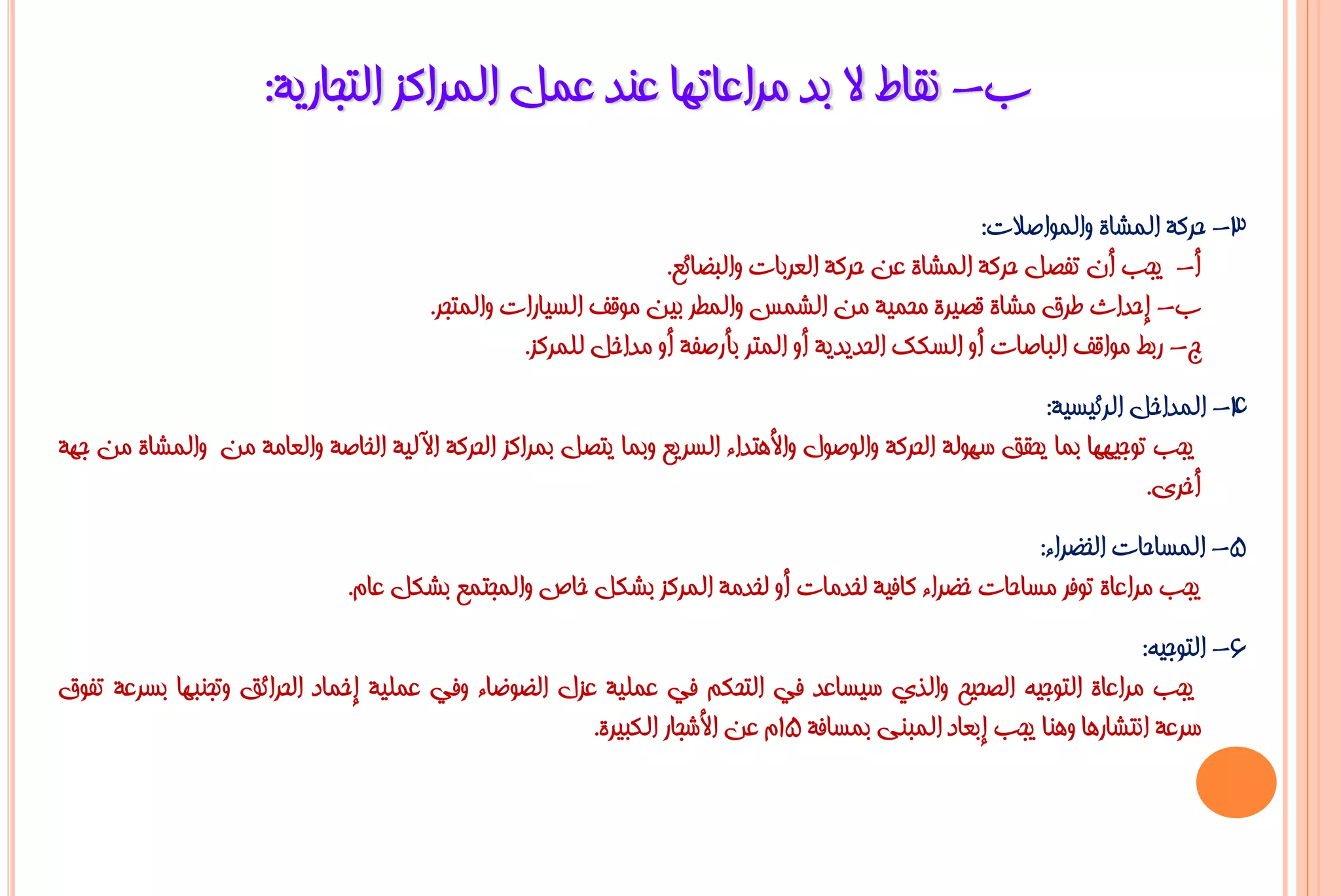 ‫ة- ٔمبؽ ال ثذ ِشاػبرٙب ػٕذ ػًّ اٌّشاوض اٌزغبس٠خ:‬

                                                                                                   ‫3- ؽشوخ اٌّشبح ٚاٌّٛاطالد:‬
                                                                ‫أ- ٠غت أْ رفظً ؽشوخ اٌّشبح ػٓ ؽشوخ اٌؼشثبد ٚاٌجؼبئغ.‬
                                       ‫ة- إؽذاس ؿشق ِشبح لظ١شح ِؾّ١خ ِٓ اٌشّظ ٚاٌّـش ث١ٓ ِٛلف اٌغ١بساد ٚاٌّزغش.‬
                                                 ‫ط- سثؾ ِٛالف اٌجبطبد أٚ اٌغىه اٌؾذ٠ذ٠خ أٚ اٌّزش ثأسطفخ أٚ ِذاخً ٌٍّشوض.‬
                                                                                                         ‫4- اٌّذاخً اٌشئ١غ١خ:‬
‫٠غت رٛع١ٙٙب ثّب ٠ؾمك عٌٙٛخ اٌؾشوخ ٚاٌٛطٛي ٚاأل٘زذاء اٌغش٠غ ٚثّب ٠زظً ثّشاوض اٌؾشوخ ا٢ٌ١خ اٌخبطخ ٚاٌؼبِخ ِٓ ٚاٌّشبح ِٓ عٙخ‬
                                                                                                                     ‫أخشٜ.‬
                                                                                                  ‫5- اٌّغبؽبد اٌخؼشاء:‬
                              ‫٠غت ِشاػبح رٛفش ِغبؽبد خؼشاء وبف١خ ٌخذِبد أٚ ٌخذِخ اٌّشوض ثشىً خبص ٚاٌّغزّغ ثشىً ػبَ.‬
                                                                                                                  ‫6- اٌزٛع١ٗ:‬
‫٠غت ِشاػبح اٌزٛع١ٗ اٌظؾ١ؼ ٚاٌزٞ ع١غبػذ فٟ اٌزؾىُ فٟ ػٍّ١خ ػضي اٌؼٛػبء ٚفٟ ػٍّ١خ إخّبد اٌؾشائك ٚرغٕجٙب ثغشػخ رفٛق‬
                                                      ‫عشػخ أزشبس٘ب ٕٚ٘ب ٠غت إثؼبد اٌّجٕٝ ثّغبفخ 51َ ػٓ األشغبس اٌىج١شح.‬
 