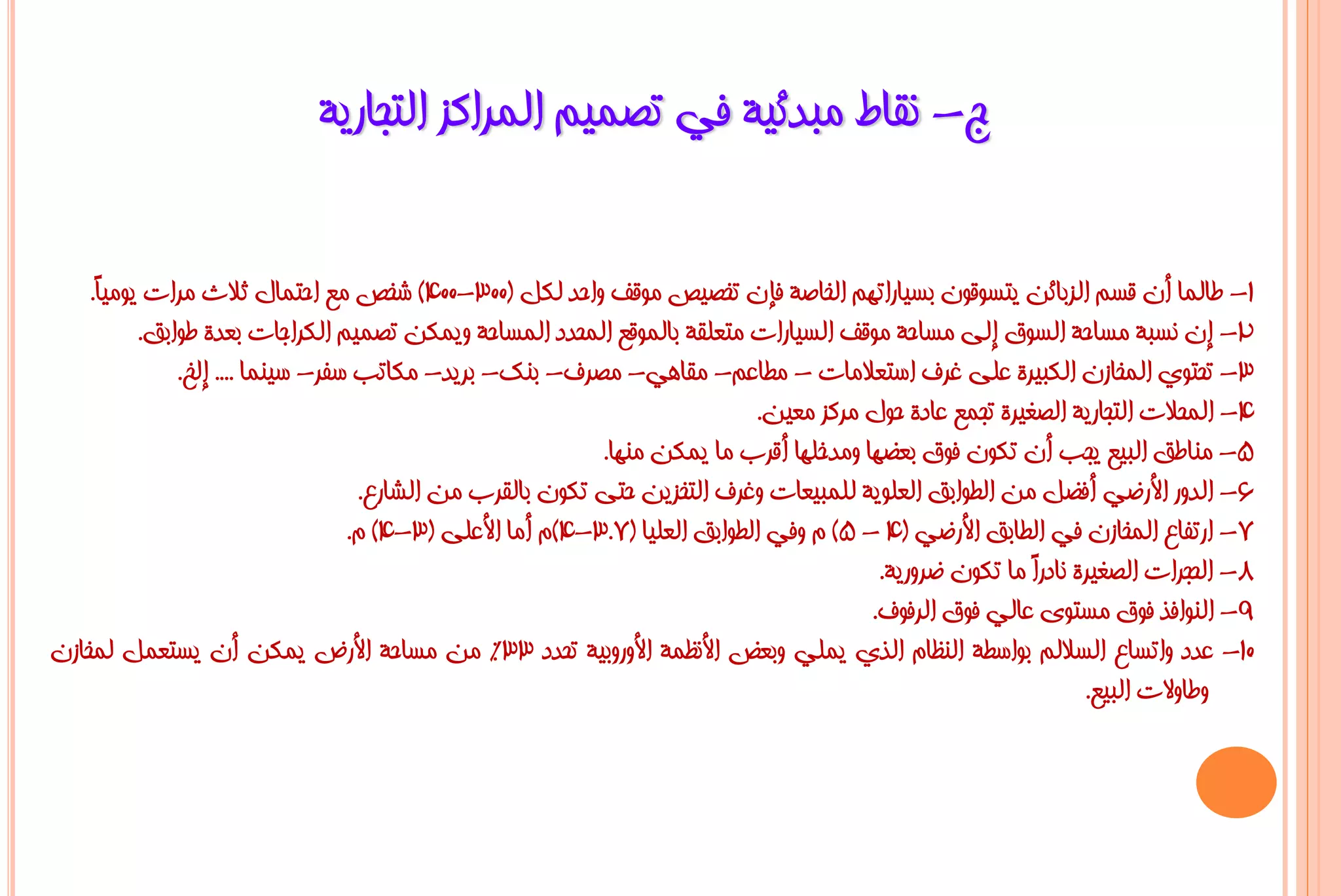 ‫ط- ٔمبؽ ِجذئ١خ فٟ رظّ١ُ اٌّشاوض اٌزغبس٠خ‬

    ‫1- ؿبٌّب أْ لغُ اٌضثبئٓ ٠زغٛلْٛ ثغ١بسارُٙ اٌخبطخ فئْ رخظ١ض ِٛلف ٚاؽذ ٌىً (003-004) شخض ِغ اؽزّبي صالس ِشاد ٠ِٛ١ً.‬
     ‫ب‬
          ‫2- إْ ٔغجخ ِغبؽخ اٌغٛق إٌٝ ِغبؽخ ِٛلف اٌغ١بساد ِزؼٍمخ ثبٌّٛلغ اٌّؾذد اٌّغبؽخ ٚ٠ّىٓ رظّ١ُ اٌىشاعبد ثؼذح ؿٛاثك.‬
              ‫3- رؾزٛٞ اٌّخبصْ اٌىج١شح ػٍٝ غشف اعزؼالِبد - ِـبػُ- ِمبٟ٘- ِظشف- ثٕه- ثش٠ذ- ِىبرت عفش- ع١ّٕب .... إٌخ.‬
                                                                             ‫4- اٌّؾالد اٌزغبس٠خ اٌظغ١شح رغّغ ػبدح ؽٛي ِشوض ِؼ١ٓ.‬
                                                           ‫5- ِٕبؿك اٌج١غ ٠غت أْ رىْٛ فٛق ثؼؼٙب ِٚذخٍٙب ألشة ِب ٠ّىٓ ِٕٙب.‬
                                   ‫6- اٌذٚس األسػٟ أفؼً ِٓ اٌـٛاثك اٌؼٍٛ٠خ ٌٍّج١ؼبد ٚغشف اٌزخض٠ٓ ؽزٝ رىْٛ ثبٌمشة ِٓ اٌشبسع.‬
                                  ‫7- اسرفبع اٌّخبصْ فٟ اٌـبثك األسػٟ (4 - 5) َ ٚفٟ اٌـٛاثك اٌؼٍ١ب (7.3-4)َ أِب األػٍٝ (3-4) َ.‬
                                                                                         ‫8- اٌؾغشاد اٌظغ١شح ٔبدسً ِب رىْٛ ػشٚس٠خ.‬
                                                                                                          ‫ا‬
                                                                                        ‫9- إٌٛافز فٛق ِغزٜٛ ػبٌٟ فٛق اٌشفٛف.‬
‫01- ػذد ٚارغبع اٌغالٌُ ثٛاعـخ إٌظبَ اٌزٞ ٠ٍّٟ ٚثؼغ األٔظّخ األٚسٚث١خ رؾذد 33% ِٓ ِغبؽخ األسع ٠ّىٓ أْ ٠غزؼًّ ٌّخبصْ‬
                                                                                                                ‫ٚؿبٚالد اٌج١غ.‬
 