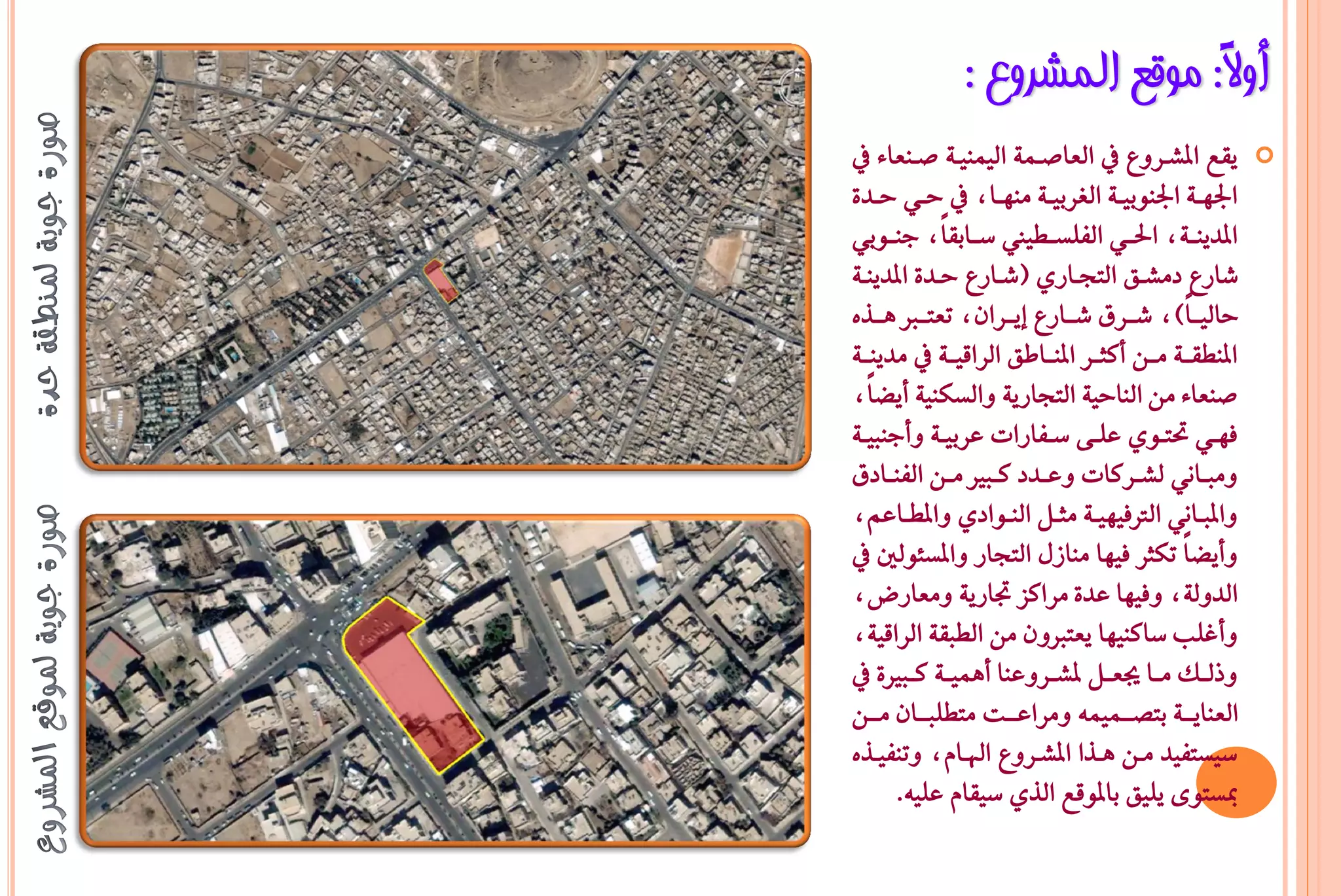 ‫أٚ ً: ِٛلغ اٌّششٚع :‬
                               ‫ال‬
‫ٜكع املػـسٚع يف ايعاصـُ١ ايُٝٓٝـ١ صـٓعا٤ يف‬            ‫‪‬‬
‫ادتٗــ١ ادتٓٛبٝــ١ ايػسبٝــ١ َٓٗــاد يف حــٞ حــد٠‬
‫املدٜٓــ١د اذتــٞ ايؿًطــطٝا ضــابكاًد دٓــٛبٞ‬
‫غازع دَػـل ايتذـازٟ (غـازع حـد٠ املدٜٓـ١‬
‫حايٝــاً) د غــسم غــازع إٜــسإد تعتــرب ٖــرٙ‬
‫املٓطكــ١ َــٔ أنجــس املٓــاطل ايساقٝــ١ يف َدٜٓــ١‬
‫صٓعا٤ َٔ ايٓاحٝ١ ايتذازٜ١ ٚايطهٓٝ١ أٜغاًد‬
‫ؾٗــٞ حتتــٟٛ عًــ٢ ضــؿازات عسبٝــ١ ٚأدٓبٝــ١‬
‫َٚبــاْٞ يػــسنات ٚعــدد نــبري َــٔ ايؿٓــادم‬
‫ٚاملبــاْٞ ايرتؾٝٗٝــ١ َجــٌ ايٓــٛادٟ ٚاملطــاعِد‬
‫ٚأٜغاً تهجس ؾٝٗا َٓاشٍ ايتذاز ٚاملط٦ٛيني يف‬
‫ايدٚي١د ٚؾٝٗا عد٠ َسانص جتازٜ١ َٚعازضد‬
‫ٚأغًب ضانٓٝٗا ٜعتربٕٚ َٔ ايطبك١ ايساقٝ١د‬
‫ٚذيــو َــا جيعــٌ ملػــسٚعٓا أُٖٝــ١ نــبري٠ يف‬
‫ايعٓاٜـــ١ بتضـــُُٝ٘ َٚساعـــت َتطًبـــإ َـــٔ‬
‫ضٝطتؿٝد َـٔ ٖـرا املػـسٚع اهلـاّد ٚتٓؿٝـرٙ‬
       ‫مبطتٛ٣ ًٜٝل باملٛقع ايرٟ ضٝكاّ عًٝ٘.‬
 