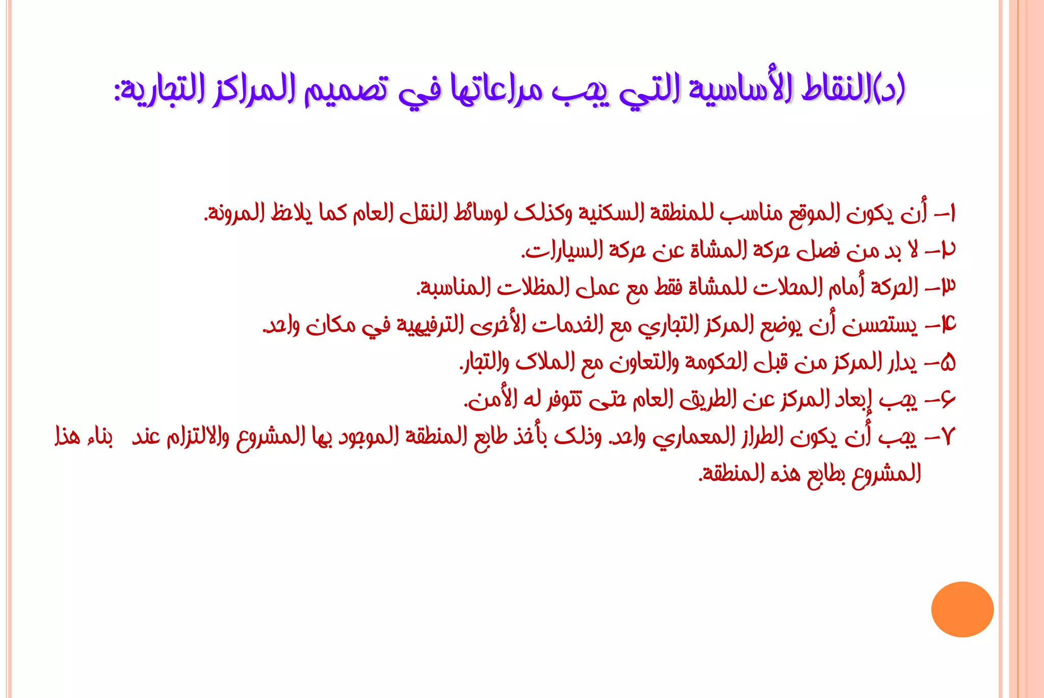 ‫(د)إٌمبؽ األعبع١خ اٌزٟ ٠غت ِشاػبرٙب فٟ رظّ١ُ اٌّشاوض اٌزغبس٠خ:‬

                  ‫1- أْ ٠ىْٛ اٌّٛلغ ِٕبعت ٌٍّٕـمخ اٌغىٕ١خ ٚوزٌه ٌٛعبئؾ إٌمً اٌؼبَ وّب ٠الؽظ اٌّشٚٔخ.‬
                                                          ‫2- ال ثذ ِٓ فظً ؽشوخ اٌّشبح ػٓ ؽشوخ اٌغ١بساد.‬
                                            ‫3- اٌؾشوخ أِبَ اٌّؾالد ٌٍّشبح فمؾ ِغ ػًّ اٌّظالد إٌّبعجخ.‬
                          ‫4- ٠غزؾغٓ أْ ٠ٛػغ اٌّشوض اٌزغبسٞ ِغ اٌخذِبد األخشٜ اٌزشف١ٙ١خ فٟ ِىبْ ٚاؽذ.‬
                                                 ‫5- ٠ذاس اٌّشوض ِٓ لجً اٌؾىِٛخ ٚاٌزؼبْٚ ِغ اٌّالن ٚاٌزغبس.‬
                                                  ‫6- ٠غت إثؼبد اٌّشوض ػٓ اٌـش٠ك اٌؼبَ ؽزٝ رزٛفش ٌٗ األِٓ.‬
‫7- ٠غت أْ ٠ىْٛ اٌـشاص اٌّؼّبسٞ ٚاؽذ. ٚرٌه ثأخز ؿبثغ إٌّـمخ اٌّٛعٛد ثٙب اٌّششٚع ٚاالٌزضاَ ػٕذ ثٕبء ٘زا‬
                                                                              ‫اٌّششٚع ثـبثغ ٘زٖ إٌّـمخ.‬
 