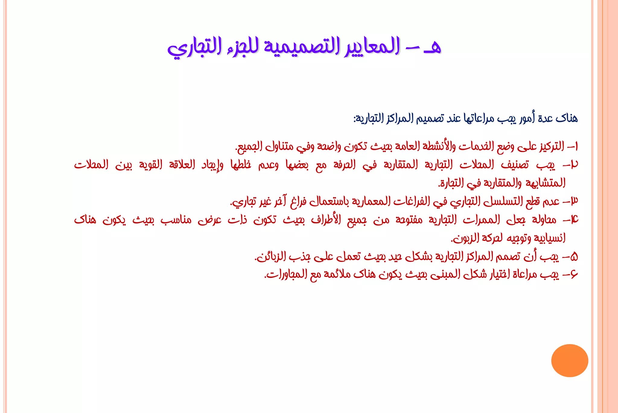 ‫٘ـ - اٌّؼب٠١ش اٌزظّ١ّ١خ ٌٍغضء اٌزغبسٞ‬

                                                               ‫ٕ٘بن ػذح أِٛس ٠غت ِشاػبرٙب ػٕذ رظّ١ُ اٌّشاوض اٌزغبس٠خ:‬
                                   ‫1- اٌزشو١ض ػٍٝ ٚػغ اٌخذِبد ٚاألٔشـخ اٌؼبِخ ثؾ١ش رىْٛ ٚاػؾخ ٚفٟ ِزٕبٚي اٌغّ١غ.‬
‫2- ٠غت رظٕ١ف اٌّؾالد اٌزغبس٠خ اٌّزمبسثخ فٟ اٌؾشفخ ِغ ثؼؼٙب ٚػذَ خٍـٙب ٚإ٠غبد اٌؼاللخ اٌمٛ٠خ ث١ٓ اٌّؾالد‬
                                                                                  ‫اٌّزشبثٙخ ٚاٌّزمبسثخ فٟ اٌزغبسح.‬
                                  ‫3- ػذَ لـغ اٌزغٍغً اٌزغبسٞ فٟ اٌفشاغبد اٌّؼّبس٠خ ثبعزؼّبي فشاؽ آخش غ١ش رغبسٞ.‬
‫4- ِؾبٌٚخ عؼً اٌّّشاد اٌزغبس٠خ ِفزٛؽخ ِٓ عّ١غ األؿشاف ثؾ١ش رىْٛ راد ػشع ِٕبعت ثؾ١ش ٠ىْٛ ٕ٘بن‬
                                                                                      ‫أغ١بث١خ ٚرٛع١ٗ ٌؾشوخ اٌضثْٛ.‬
                                       ‫5- ٠غت أْ رظُّ اٌّشاوض اٌزغبس٠خ ثشىً ؽ١ذ ثؾ١ش رؼًّ ػٍٝ عزة اٌضثبئٓ.‬
                                           ‫6- ٠غت ِشاػبح اخز١بس شىً اٌّجٕٝ ثؾ١ش ٠ىْٛ ٕ٘بن ِالئّخ ِغ اٌّغبٚساد.‬
 