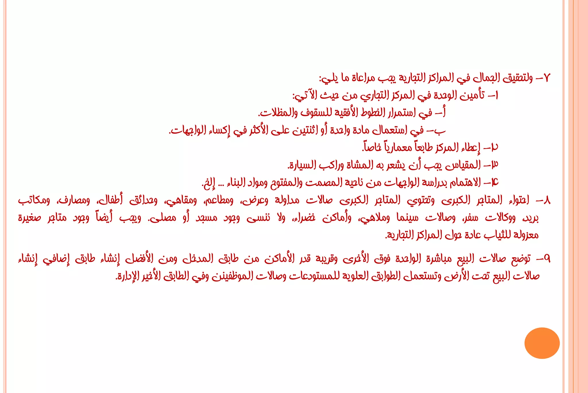 ‫7- ٌٚزؾم١ك اٌغّبي فٟ اٌّشاوض اٌزغبس٠خ ٠غت ِشاػبح ِب ٠ٍٟ:‬
                                                                  ‫1- رأِ١ٓ اٌٛؽذح فٟ اٌّشوض اٌزغبسٞ ِٓ ؽ١ش ا٢رٟ:‬
                                                         ‫أ- فٟ اعزّشاس اٌخـٛؽ األفم١خ ٌٍغمٛف ٚاٌّظالد.‬
                               ‫ة- فٟ اعزؼّبي ِبدح ٚاؽذح أٚ اصٕز١ٓ ػٍٝ األوضش فٟ إوغبء اٌٛاعٙبد.‬
                                                                                    ‫2- إػـبء اٌّشوض ؿبثؼً ِؼّبس٠ً خبطً.‬
                                                                                     ‫ب ب‬           ‫ب‬
                                                                ‫3- اٌّم١بط ٠غت أْ ٠شؼش ثٗ اٌّشبح ٚساوت اٌغ١بسح.‬
                                      ‫4- اال٘زّبَ ثذساعخ اٌٛاعٙبد ِٓ ٔبؽ١خ اٌّظّذ ٚاٌّفزٛػ ِٚٛاد اٌجٕبء ... إٌخ.‬
‫8- اؽزٛاء اٌّزبعش اٌىجشٜ ٚرؾزٛٞ اٌّزبعش اٌىجشٜ طبالد ِذاٌٚخ ٚػشع، ِٚـبػُ، ِٚمبٟ٘، ٚؽذائك أؿفبي، ِٚظبسف، ِٚىبرت‬
‫ثش٠ذ، ٚٚوبالد عفش، ٚطبالد ع١ّٕب ِٚالٟ٘، ٚأِبوٓ خؼشاء، ٚال ٕٔغٝ ٚعٛد ِغغذ أٚ ِظٍٝ. ٚ٠غت أ٠ؼً ٚعٛد ِزبعش طغ١شح‬
                 ‫ب‬
                                                                                          ‫ِؼضٌٚخ ٌٍض١بة ػبدح ؽٛي اٌّشاوض اٌزغبس٠خ.‬
‫9- رٛػغ طبالد اٌج١غ ِجبششح اٌٛاؽذح فٛق األخشٜ ٚلش٠جخ لذس األِبوٓ ِٓ ؿبثك اٌّذخً ِٚٓ األفؼً إٔشبء ؿبثك إػبفٟ إٔشبء‬
                    ‫طبالد اٌج١غ رؾذ األسع ٚرغزؼًّ اٌـٛاثك اٌؼٍٛ٠خ ٌٍّغزٛدػبد ٚطبالد اٌّٛظف١ٕٓ ٚفٟ اٌـبثك األخ١ش اإلداسح.‬
 
