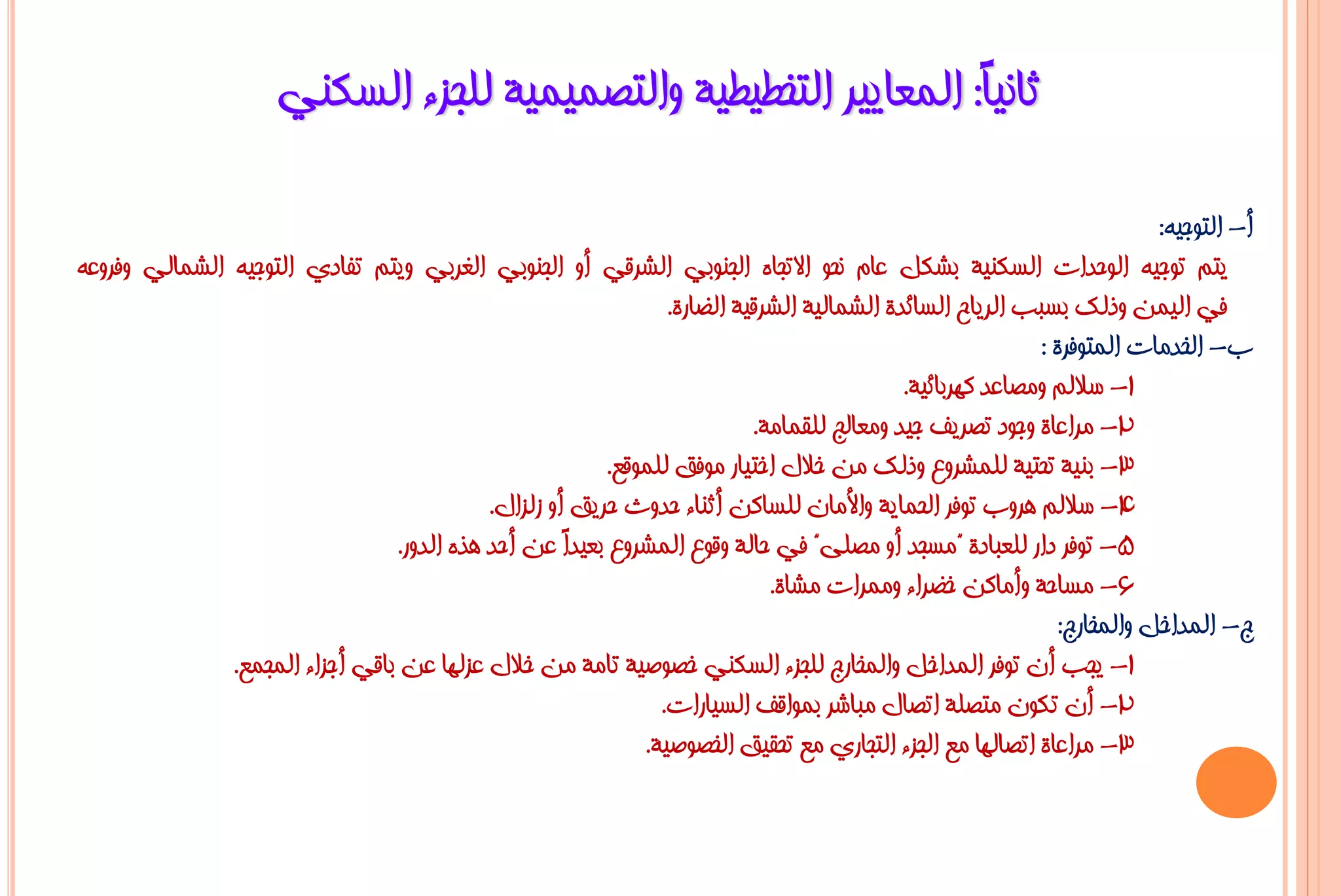 ‫صبٔ١ً: اٌّؼب٠١ش اٌزخـ١ـ١خ ٚاٌزظّ١ّ١خ ٌٍغضء اٌغىٕٟ‬
                                                                  ‫ب‬

                                                                                                                        ‫أ- اٌزٛع١ٗ:‬
‫٠زُ رٛع١ٗ اٌٛؽذاد اٌغىٕ١خ ثشىً ػبَ ٔؾٛ االرغبٖ اٌغٕٛثٟ اٌششلٟ أٚ اٌغٕٛثٟ اٌغشثٟ ٚ٠زُ رفبدٞ اٌزٛع١ٗ اٌشّبٌٟ ٚفشٚػٗ‬
                                                                ‫فٟ اٌ١ّٓ ٚرٌه ثغجت اٌش٠بػ اٌغبئذح اٌشّبٌ١خ اٌششل١خ اٌؼبسح.‬
                                                                                                          ‫ة- اٌخذِبد اٌّزٛفشح :‬
                                                                                           ‫1- عالٌُ ِٚظبػذ وٙشثبئ١خ.‬
                                                                          ‫2- ِشاػبح ٚعٛد رظش٠ف ع١ذ ِٚؼبٌظ ٌٍمّبِخ.‬
                                                         ‫3- ثٕ١خ رؾز١خ ٌٍّششٚع ٚرٌه ِٓ خالي اخز١بس ِٛفك ٌٍّٛلغ.‬
                                            ‫4- عالٌُ ٘شٚة رٛفش اٌؾّب٠خ ٚاألِبْ ٌٍغبوٓ أصٕبء ؽذٚس ؽش٠ك أٚ صٌضاي.‬
                                 ‫5- رٛفش داس ٌٍؼجبدح "ِغغذ أٚ ِظٍٝ" فٟ ؽبٌخ ٚلٛع اٌّششٚع ثؼ١ذً ػٓ أؽذ ٘زٖ اٌذٚس.‬
                                                     ‫ا‬
                                                                            ‫6- ِغبؽخ ٚأِبوٓ خؼشاء ِّٚشاد ِشبح.‬
                                                                                                             ‫ط- اٌّذاخً ٚاٌّخبسط:‬
               ‫1- ٠غت أْ رٛفش اٌّذاخً ٚاٌّخبسط ٌٍغضء اٌغىٕٟ خظٛط١خ ربِخ ِٓ خالي ػضٌٙب ػٓ ثبلٟ أعضاء اٌّغّغ.‬
                                                               ‫2- أْ رىْٛ ِزظٍخ ارظبي ِجبشش ثّٛالف اٌغ١بساد.‬
                                                             ‫3- ِشاػبح ارظبٌٙب ِغ اٌغضء اٌزغبسٞ ِغ رؾم١ك اٌخظٛط١خ.‬
 
