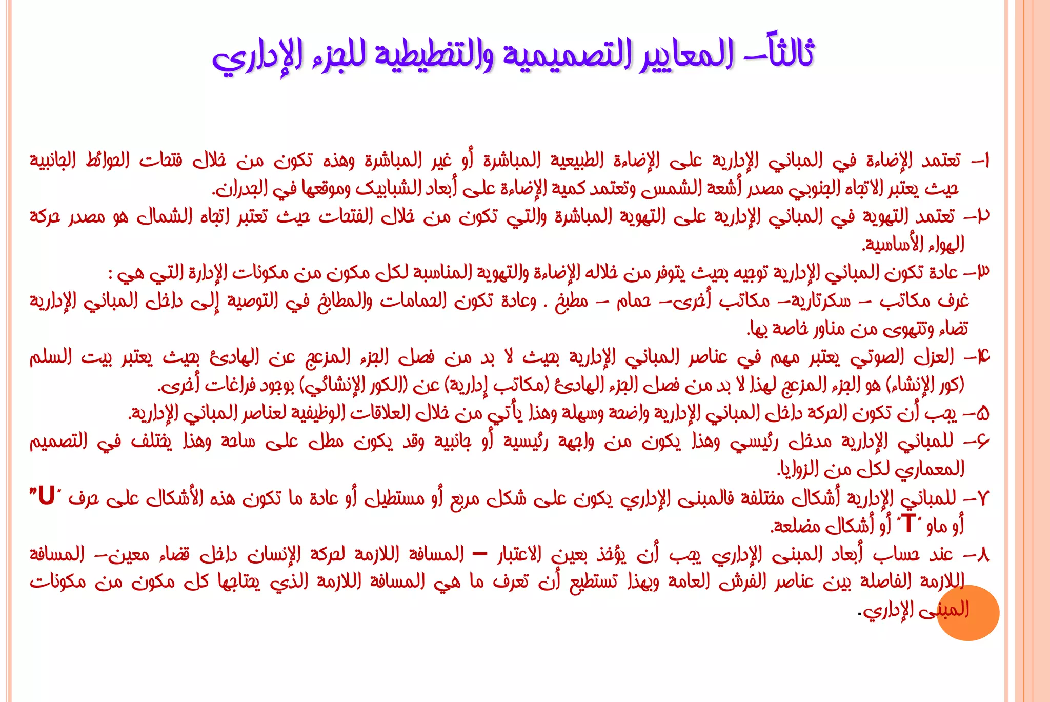 ‫صبٌضً- اٌّؼب٠١ش اٌزظّ١ّ١خ ٚاٌزخـ١ـ١خ ٌٍغضء اإلداسٞ‬
                                                                       ‫ب‬

‫1- رؼزّذ اإلػبءح فٟ اٌّجبٟٔ اإلداس٠خ ػٍٝ اإلػبءح اٌـج١ؼ١خ اٌّجبششح أٚ غ١ش اٌّجبششح ٚ٘زٖ رىْٛ ِٓ خالي فزؾبد اٌؾٛائؾ اٌغبٔج١خ‬
                             ‫ؽ١ش ٠ؼزجش االرغبٖ اٌغٕٛثٟ ِظذس أشؼخ اٌشّظ ٚرؼزّذ وّ١خ اإلػبءح ػٍٝ أثؼبد اٌشجبث١ه ِٚٛلؼٙب فٟ اٌغذساْ.‬
‫2- رؼزّذ اٌزٙٛ٠خ فٟ اٌّجبٟٔ اإلداس٠خ ػٍٝ اٌزٙٛ٠خ اٌّجبششح ٚاٌزٟ رىْٛ ِٓ خالي اٌفزؾبد ؽ١ش رؼزجش ارغبٖ اٌشّبي ٘ٛ ِظذس ؽشوخ‬
                                                                                                                          ‫اٌٙٛاء األعبع١خ.‬
            ‫3- ػبدح رىْٛ اٌّجبٟٔ اإلداس٠خ رٛع١ٗ ثؾ١ش ٠زٛفش ِٓ خالٌٗ اإلػبءح ٚاٌزٙٛ٠خ إٌّبعجخ ٌىً ِىْٛ ِٓ ِىٛٔبد اإلداسح اٌزٟ ٟ٘ :‬
‫غشف ِىبرت - عىشربس٠خ- ِىبرت أخشٜ- ؽّبَ - ِـجخ . ٚػبدح رىْٛ اٌؾّبِبد ٚاٌّـبثخ فٟ اٌزٛط١خ إٌٝ داخً اٌّجبٟٔ اإلداس٠خ‬
                                                                                                       ‫رؼبء ٚرزٜٙٛ ِٓ ِٕبٚس خبطخ ثٙب.‬
‫4- اٌؼضي اٌظٛرٟ ٠ؼزجش ُِٙ فٟ ػٕبطش اٌّجبٟٔ اإلداس٠خ ثؾ١ش ال ثذ ِٓ فظً اٌغضء اٌّضػظ ػٓ اٌٙبدا ثؾ١ش ٠ؼزجش ث١ذ اٌغٍُ‬
                     ‫(وٛس اإلٔشبء) ٘ٛ اٌغضء اٌّضػظ ٌٙزا ال ثذ ِٓ فظً اٌغضء اٌٙبدا (ِىبرت إداس٠خ) ػٓ (اٌىٛس اإلٔشبئٟ) ثٛعٛد فشاغبد أخشٜ.‬
                ‫5- ٠غت أْ رىْٛ اٌؾشوخ داخً اٌّجبٟٔ اإلداس٠خ ٚاػؾخ ٚعٍٙخ ٚ٘زا ٠أرٟ ِٓ خالي اٌؼاللبد اٌٛظ١ف١خ ٌؼٕبطش اٌّجبٟٔ اإلداس٠خ.‬
‫6- ٌٍّجبٟٔ اإلداس٠خ ِذخً سئ١غٟ ٚ٘زا ٠ىْٛ ِٓ ٚاعٙخ سئ١غ١خ أٚ عبٔج١خ ٚلذ ٠ىْٛ ِـً ػٍٝ عبؽخ ٚ٘زا ٠خزٍف فٟ اٌزظّ١ُ‬
                                                                                                             ‫اٌّؼّبسٞ ٌىً ِٓ اٌضٚا٠ب.‬
‫7- ٌٍّجبٟٔ اإلداس٠خ أشىبي ِخزٍفخ فبٌّجٕٝ اإلداسٞ ٠ىْٛ ػٍٝ شىً ِشثغ أٚ ِغزـ١ً أٚ ػبدح ِب رىْٛ ٘زٖ األشىبي ػٍٝ ؽشف "‪”U‬‬
                                                                                                            ‫أٚ ِبٚ "‪ "T‬أٚ أشىبي ِؼٍؼخ.‬
‫8- ػٕذ ؽغبة أثؼبد اٌّجٕٝ اإلداسٞ ٠غت أْ ٠ؤخز ثؼ١ٓ االػزجبس – اٌّغبفخ اٌالصِخ ٌؾشوخ اإلٔغبْ داخً لؼبء ِؼ١ٓ- اٌّغبفخ‬
‫اٌالصِخ اٌفبطٍخ ث١ٓ ػٕبطش اٌفشػ اٌؼبِخ ٚثٙزا رغزـ١غ أْ رؼشف ِب ٟ٘ اٌّغبفخ اٌالصِخ اٌزٞ ٠ؾزبعٙب وً ِىْٛ ِٓ ِىٛٔبد‬
                                                                                                                         ‫اٌّجٕٝ اإلداسٞ.‬
 