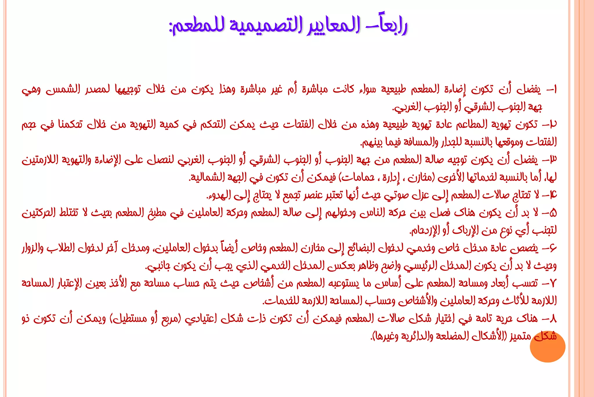 ‫ساثؼً- اٌّؼب٠١ش اٌزظّ١ّ١خ ٌٍّـؼُ:‬
                                                                 ‫ب‬

‫1- ٠فؼً أْ رىْٛ إػبءح اٌّـؼُ ؿج١ؼ١خ عٛاء وبٔذ ِجبششح أَ غ١ش ِجبششح ٚ٘زا ٠ىْٛ ِٓ خالي رٛع١ٙٙب ٌّظذس اٌشّظ ٟٚ٘‬
                                                                                                ‫عٙخ اٌغٕٛة اٌششلٟ أٚ اٌغٕٛة اٌغشثٟ.‬
‫2- رىْٛ رٙٛ٠خ اٌّـبػُ ػبدح رٙٛ٠خ ؿج١ؼ١خ ٚ٘زٖ ِٓ خالي اٌفزؾبد ؽ١ش ٠ّىٓ اٌزؾىُ فٟ وّ١خ اٌزٙٛ٠خ ِٓ خالي رؾىّٕب فٟ ؽغُ‬
                                                                                       ‫اٌفزؾبد ِٚٛلؼٙب ثبٌٕغجخ ٌٍغذاس ٚاٌّغبفخ ف١ّب ث١ُٕٙ.‬
‫3- ٠فؼً أْ ٠ىْٛ رٛع١ٗ طبٌخ اٌّـؼُ ِٓ عٙخ اٌغٕٛة أٚ اٌغٕٛة اٌششلٟ أٚ اٌغٕٛة اٌغشثٟ ٌٕؾظً ػٍٝ اإلػبءح ٚاٌزٙٛ٠خ اٌالصِز١ٓ‬
                                        ‫ٌٙب، أِب ثبٌٕغجخ ٌخذِبرٙب األخشٜ (ِخبصْ ، إداسح ، ؽّبِبد) ف١ّىٓ أْ رىْٛ فٟ اٌغٙخ اٌشّبٌ١خ.‬
                                             ‫4- ال رؾزبط طبالد اٌّـؼُ إٌٝ ػضي طٛرٟ ؽ١ش أٔٙب رؼزجش ػٕظش رغّغ ال ٠ؾزبط إٌٝ اٌٙذٚء.‬
‫5- ال ثذ أْ ٠ىْٛ ٕ٘بن فظً ث١ٓ ؽشوخ إٌبط ٚدخٌُٛٙ إٌٝ طبٌخ اٌّـؼُ ٚؽشوخ اٌؼبٍِ١ٓ فٟ ِـجخ اٌّـؼُ ثؾ١ش ال رخزٍؾ اٌؾشوز١ٓ‬
                                                                                                    ‫ٌزغٕت أٞ ٔٛع ِٓ اإلسثبن أٚ اإلصدؽبَ.‬
‫6- ٠خظض ػبدح ِذخً خبص ٚخذِٟ ٌذخٛي اٌجؼبئغ إٌٝ ِخبصْ اٌّـؼُ ٚخبص أ٠ؼً ثذخٛي اٌؼبٍِ١ٓ، ِٚذخً آخش ٌذخٛي اٌـالة ٚاٌضٚاس‬
                                                 ‫ب‬
                               ‫ٚؽ١ش ال ثذ أْ ٠ىْٛ اٌّذخً اٌشئ١غٟ ٚاػؼ ٚظب٘ش ثؼىظ اٌّذخً اٌخذِٟ اٌزٞ ٠غت أْ ٠ىْٛ عبٔجٟ.‬
‫7- رؾغت أثؼبد ِٚغبؽخ اٌّـؼُ ػٍٝ أعبط ِب ٠غزٛػجٗ اٌّـؼُ ِٓ أشخبص ؽ١ش ٠زُ ؽغبة ِغبؽخ ِغ األخز ثؼ١ٓ اإلػزجبس اٌّغبؽخ‬
                                                           ‫اٌالصِخ ٌألصبس ٚؽشوخ اٌؼبٍِ١ٓ ٚاألشخبص ٚؽغبة اٌّغبؽخ اٌالصِخ ٌٍخذِبد.‬
‫8- ٕ٘بن ؽش٠خ ربِخ فٟ اخز١بس شىً طبالد اٌّـؼُ ف١ّىٓ أْ رىْٛ راد شىً اػز١بدٞ (ِشثغ أٚ ِغزـ١ً) ٚ٠ّىٓ أْ رىْٛ رٚ‬
                                                                                         ‫شىً ِزّ١ض (األشىبي اٌّؼٍؼخ ٚاٌذائش٠خ ٚغ١ش٘ب).‬
 