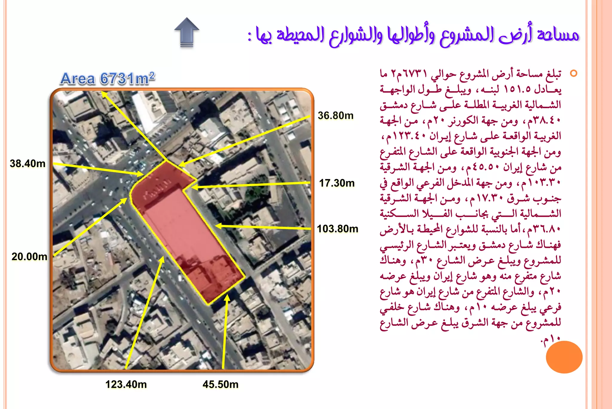 ‫ِغبؽخ أسع اٌّششٚع ٚأؿٛاٌٙب ٚاٌشٛاسع اٌّؾ١ـخ ثٙب :‬
                                                ‫تبًؼ َطاح١ أزض املػسٚع حٛايٞ 1376ّ2 َا‬                       ‫‪‬‬
                                                ‫ٜعـــادٍ 5.151 يبٓـــ٘د ٜٚبًـــؼ طـــٍٛ ايٛادٗـــ١‬
                                                ‫ايػـــُايٝ١ ايػسبٝـــ١ املطًـــ١ عًـــ٢ غـــازع دَػـــل‬
                                                ‫04.83ّد َٚٔ دٗ١ ايهٛزْس 02ّد َـٔ ادتٗـ١‬
                                                ‫ايػسبٝــ١ ايٛاقعــ١ عًــ٢ غــازع إٜــسإ 04.321ّد‬
                                                ‫َٚٔ ادتٗ١ ادتٓٛبٝ١ ايٛاقع١ عً٢ ايػـازع املتؿـسع‬
‫‪38.40m‬‬                                          ‫َٔ غازع إٜسإ 05.54 ّد َٚـٔ ادتٗـ١ ايػـسقٝ١‬
                                      ‫‪17.30m‬‬    ‫03.301 ّد َٚٔ دٗ١ املدخٌ ايؿسعٞ ايٛاقع يف‬
                                                ‫دٓــٛب غــسم 03.71 ّد َٚــٔ ادتٗــ١ ايػــسقٝ١‬
                                                ‫ايػـــــُايٝ١ ايـــــيت ظاْـــــب ايؿـــــٝال ايطـــــهٓٝ١‬
                                      ‫‪103.80m‬‬   ‫08.63 ّدأَا بايٓطب١ يًػٛازع احملٝطـ١ بـاألزض‬
                                                ‫ؾٗٓــاى غــازع دَػــل ٜٚعتــرب ايػــازع ايس٥ٝطــٞ‬
‫‪20.00m‬‬                                          ‫يًُػــسٚع ٜٚبًــؼ عــسض ايػــازع 03ّد ٖٚٓــاى‬
                                                ‫غازع َتؿسع َٓ٘ ٖٚٛ غازع إٜسإ ٜٚبًؼ عسعـ٘‬
                                                ‫02 ّد ٚايػازع املتؿسع َٔ غازع إٜسإ ٖٛ غازع‬
                                                ‫ؾسعٞ ٜبًؼ عسعـ٘ 01 ّد ٖٚٓـاى غـازع خًؿـٞ‬
                                                ‫يًُػسٚع َٔ دٗ١ ايػـسم ٜبًـؼ عـسض ايػـازع‬
                                                                                                   ‫01ّ.‬


         ‫‪123.40m‬‬   ‫‪45.50m‬‬
 