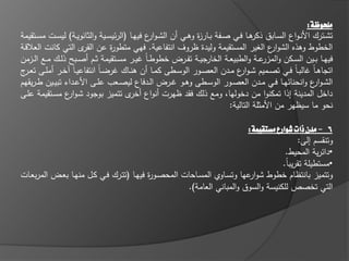 ‫ملخوظة:‬
‫تشػػترؾ األنػواع السػػابؽ ىػػا فػػي صػػفة بػػار ة وىػػي أف الشػو ع فييػػا (الر يسػػية والثانويػػة) ليسػػت مسػػتقيمة‬
                                                 ‫ار‬               ‫ز‬                     ‫ذكر‬
‫الخطوط وىذه الشو ع الغير المستقيمة وليدة ظروؼ انتفاعية. فيي متطو ة عف ى التي كانت العالقػة‬
                        ‫القر‬       ‫ر‬                                                          ‫ار‬
‫جيػػة تفػػرض خطوط ػاً يػػر مسػػتقيمة ثػػـ أصػػبح ذلػػؾ مػػع الػػزمف‬  ‫فييػػا بػػيف السػػكف و عػػة والطبيعػػة الخار‬
                                                                                           ‫المزر‬
‫اتجاى ػاً الب ػاً فػػي تصػػميـ ش ػو ع مػػدف العصػػور الوسػػطى كمػػا أف ىنػػاؾ رض ػاً انتفاعي ػاً خػػر أممػػى تعػ ج‬
 ‫ػر‬                                                                                ‫ار‬
‫الش ػو ع وانحنا يػػا فػػي مػػدف العصػػور الوسػػطى وىػػو ػػرض الػػدفاع ليصػػعب عمػػى األعػػداء تبيػػيف ط ػريقيـ‬
                                                                                                            ‫ار‬
‫داخؿ المدينة إذا تمكنوا مف دخوليا، ومع ذلؾ فقد ظيرت أنواع ى تتميز بوجود شػو ع مسػتقيمة عمػى‬
                  ‫ار‬                      ‫أخر‬
                                                                               ‫نحو ما سيظير مف األمثمة التالية:‬

                                                                        ‫6 - مدن ذات شوارع مشتقيمة:‬
                                                                                          ‫وتنقسـ إلى:‬
                                                                                    ‫•دا رية المحيط.‬
                                                                                   ‫•مستطيمة تقريباً.‬
‫وتتميز بانتظاـ خطوط شو عيا وتسػاوي المسػاحات المحصػو ة فييػا (تتػرؾ فػي كػؿ منيػا بعػض المربعػات‬
                                          ‫ر‬                              ‫ار‬
                                                     ‫التي تخصص لمكنيسة والسوؽ والمباني العامة).‬
 