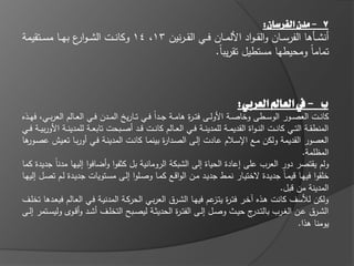 ‫7 - مدن الفرسان:‬
‫أنشػػاىا الفرسػػاف والق ػواد األلمػػاف فػػي القػ ػرنيف 31، 41 وكان ػػت الش ػو ع بيػػا مسػػتقيمة‬
                ‫ار‬
                                                         ‫تماماً ومحيطيا مستطيؿ تقريباً.‬



                                                                                    ‫ب - يف العامل العربي:‬
‫كانػػت العصػػور الوسػػطى وخاصػػة األولػػى فت ػ ة ىامػػة جػػداً فػػي تػػاريه المػػدف فػػي العػػالـ العربػػي، فيػػذه‬
                                                                  ‫ر‬
‫المنطقػػة التػػي كانػػت الن ػواة القديمػػة لممدينػػة فػػي العػػالـ كانػػت قػػد أصػػبحت تابعػػة لممدينػػة األوربيػػة فػػي‬
‫العصور القديمة ولكف مػع اإلسػالـ عػادت إلػى الصػدا ة بينمػا كانػت المدينػة فػي أوربػا تعػيش عص ىا‬
  ‫ػور‬                                                    ‫ر‬
                                                                                                              ‫المظممة.‬
‫ولـ يقتصر دور العرب عمى إعادة الحياة إلى الشبكة الرومانية بؿ كثفوا وأضافوا إلييا مدناً جديدة كما‬
‫خمقوا فييػا قيمػاً جديػدة الختيػار نمػط جديػد مػف الواقػع كمػا وصػموا إلػى مسػتويات جديػدة لػـ تصػؿ إلييػا‬
                                                                                                      ‫المدينة مف قبؿ.‬
‫ولكف لألسؼ كانت ىػذه خػر فتػ ة يت عـ فييػا الشػرؽ العربػي الحركػة المدنيػة فػي العػالـ فبعػدىا تخمػؼ‬
                                                                             ‫ر ػز‬
‫الشػػرؽ عػػف الغػػرب بالتػ ج حيػػث وصػػؿ إلػػى الفت ػ ة الحديثػػة ليصػػبح التخمػػؼ أشػػد وأقػػوى وليسػػتمر إلػػى‬
                                                              ‫ر‬                          ‫ػدر‬
                                                                                                            ‫يومنا ىذا.‬
 