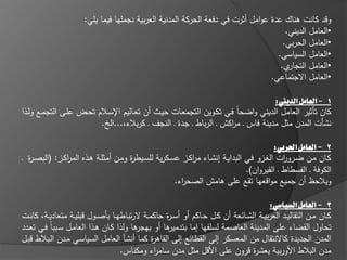 ‫وقد كانت ىناؾ عدة عوامؿ أثرت في دفعة الحركة المدنية العربية نجمميا فيما يمي:‬
                                                                                        ‫•العامؿ الديني.‬
                                                                                       ‫•العامؿ الحربي.‬
                                                                                     ‫•العامؿ السياسي.‬
                                                                                      ‫ي.‬ ‫•العامؿ التجار‬
                                                                                   ‫•العامؿ االجتماعي.‬

                                                                                  ‫1 - العامل الديين:‬
‫كاف تاثير العامؿ الديني واضحاً فػي تكػويف التجمعػات حيػث أف تعػاليـ اإلسػالـ تحػض عمػى التجمػع ولػذا‬
                         ‫نشات المدف مثؿ مدينة فاس ػ م اكش ػ الرباط ػ جدة ػ النجؼ ػ كربالء،...اله.‬
                                                                    ‫ر‬

                                                                                      ‫2 - العامل احلربي:‬
‫كػاف مػف ضػرو ات الغػزو فػي البدايػة إنشػاء مركػز عسػكرية لمسػيط ة ومػف أمثمػة ىػذه المركػز: (البصػ ة ػ‬
  ‫ر‬            ‫ا‬                     ‫ر‬                   ‫ا‬                               ‫ر‬
                                                                            ‫الكوفة ػ الفسطاط ػ القيرواف).‬
                                                    ‫ويالحظ أف جميع مواقعيا تقع عمى ىامش الصح اء.‬
                                                      ‫ر‬

                                                                                               ‫3 - العامل الشياسي:‬
‫كػػاف مػػف التقاليػػد العربيػػة الشػػا عة أف كػػؿ حػػاكـ أو أس ػ ة حاكمػػة الرتباطيػػا باصػػوؿ قبميػػة متعاديػػة، كانػػت‬
                                                      ‫ر‬
‫ىا ولذا كػاف ىػذا العامػؿ سػبباً فػي تعػدد‬ ‫ىا أو بيجر‬ ‫تحاوؿ القضاء عمى المدينة العاصمة لسمفيا إما بتدمير‬
‫المدف الجديدة كاالنتقاؿ مف المعسكر إلى القطا ع إلى القاى ة كما أنشا العامؿ السياسػي مػدف الػبالط قبػؿ‬
                                                  ‫ر‬
                                      ‫مدف البالط األوربية بعش ة قروف عمى األقؿ مثؿ مدف سام اء ومكناس.‬
                                                  ‫ر‬                                    ‫ر‬
 