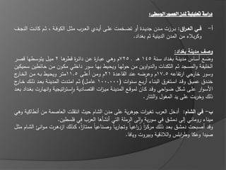 ‫دراسة حتليلية ملدن العصور الوسطى:‬

‫فييي الع ير : بػػرزت مػػدف جديػػدة أو تضػػخمت عمػػى أيػػدي العػػرب مثػػؿ الكوفػػة ، ثػػـ كانػػت النجػػؼ‬
                                                                                            ‫ا‬                 ‫أ-‬
                                                                  ‫وكربالء مف المدف الدينية ثـ بغداد.‬

                                                                                             ‫وصف مدينة بغداد:‬
‫وضػػع أسػػاس مدينػػة بغػػداد سػػنة 541 ى ػ ػ 527ـ وىػػي عبػػا ة عػػف دا ػ ة ىػػا 2 ميػػؿ يتوسػػطيا قصػػر‬
                              ‫ر قطر‬             ‫ر‬
‫الخميفػة والمسػجد ثػـ الثكنػات والػدواويف مػف حوليػا ويحػيط بيػا سػور داخمػي مكػوف مػف حػا طيف سػػميكيف‬
‫وسور جي ارتفاعو 5.71ـ وعرضو عند القاعػدة 12ـ ومػف أعمػى 5.11متػر ويحػيط بػو مػف الخ ج‬
 ‫ػار‬                                                                                                   ‫خار‬
‫خنػػدؽ عميػػؽ وقػػد اسػػتغرؽ البنػػاء أربػػع سػػنوات (000.001 عامػػؿ) ثػػـ امتػػدت المدينػػة بعػػد ذلػػؾ خػ ج‬
 ‫ػار‬
‫األسػوار عمػػى شػػكؿ ضػواحي وقػػد كػػاف لموقػػع المدينػػة ميػ ات اقتصػػادية واسػػت اتيجية وانيػػارت بغػػداد بعػػد‬
                             ‫غ ر‬                  ‫ز‬
                                                                            ‫ذلؾ وخربت عمى يد المغوؿ والتتار.‬

‫ب- في الشام: أدخؿ العرب تغي ات جوىرية عمى مدف الشاـ حيث انتقمت العاصمة مف أنطاكية وىي‬
                                                                      ‫ر‬
                      ‫ميناء روماني إلى دمشؽ في سورية والى الرممة التي أنشاىا العرب في فمسطيف.‬
                                                                    ‫غ‬
‫وقد أصػبحت دمشػؽ بعػد ذلػؾ مركػز ز اعيػاً وتجاريػاً وصػناعياً ممتػاز، كػذلؾ ازدىػرت مػوان الشػاـ مثػؿ‬
                                 ‫اً‬                              ‫اً ر‬
                                                          ‫صيدا وعكا وط ابمس والالذقية وبيروت ويافا.‬
                                                                                        ‫ر‬
 