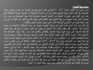 ‫وصف مدينة القاهرة:‬
‫أسس عمرو بف العاص (سنة 12ىػ ػ 146ـ) في مكاف فسيح يقع في الشماؿ مف حصف بابميوف مدينة‬
‫الفسطاط وقد كاف اختيا ه ليذا الموقع موفقاً سواء مف الناحية الجغ افية أو الحربية، فمدينة الفسطاط تقع‬
                                  ‫ر‬                                         ‫ر‬
‫عند أس النيؿ وىو موقع لو أىميتو مف الناحية الحربية والعم انية فقد جعؿ الفسطاط في مامف مف‬
                                    ‫ر‬                                                            ‫ر‬
‫ع الواقي ضد العدو ثـ ىي في‬  ‫ىجمات العدو حيث يحجبيا مف جية الشرؽ جبؿ المقطـ الذي يعمؿ كالدر‬
                      ‫نفس الوقت قريبة مف األ اضي الز اعية األمر الذي يسيؿ وصوؿ المؤف واألقوات.‬
                                                                  ‫ر‬         ‫ر‬
‫ىا عف حؿ المشكالت الناجمة عف نموىا‬      ‫ىا عجز‬  ‫واذا كاف مف أىـ أسباب فناء المدف في م احؿ تطور‬
                                                        ‫ر‬                                             ‫غ‬
‫وازدياد عدد سكانيا.. فقد حقؽ اختيار ىذا الموقع أف يكوف ليا جانب يمكف أف تقع فيو وىو الجية‬
‫الشمالية الشرقية التي بنيت فييا مدينة العسكر والقطا ع والقاى ة فيما بعد.. وقد عرفت الفسطاط ىذا‬
                                     ‫ر‬
‫االزدىار خالؿ القروف الثالثة التي أعقبت إنشا يا حيث كانت شو عيا مرصوفة مسموكة ومنازليا فسيحة‬
                                   ‫ار‬
‫حسنة التخطيط تتكوف مف 5 طوابؽ أو مف 6 أو مف 7، كما اشتممت المدينة عمى الم افؽ الصحية وكاف‬
                ‫ر‬
‫بيا عدداً كبير مف الحمامات وفي سنة 331ىػ ػ 657ـ عندما انتقمت الخالفة إلى بني العباس أسسوا‬‫اً‬
‫عاصمة ى جديدة لدولتيـ الناش ة إلى الشماؿ الشرقي مف الفسطاط وفي ذلؾ المكاف أقاـ العباسيوف‬    ‫أخر‬
‫ىـ واتخذوا مساكنيـ وبنوا دار إمارتيـ وتكنات جنودىـ، ولذا سميت العسكر.. كما بنوا في وسطيا‬            ‫دور‬
‫مسجدىا الجامع الكبير وبمرور األياـ اتصمت العسكر بالفسطاط وأصبحت مدينة كبي ة وظؿ أم اء مصر‬
        ‫ر‬         ‫ر‬
‫يقيموف في دار اإلما ة في العسكر حتى أنشات مدينة القطا ع في عيد أحمد بف طولوف، حيث أسسيا سنة‬
                                                                                ‫ر‬
‫652ىػ ػ 087ـ وأقاـ في وسطيا مسجده الكبير، وقد تاثر أحمد بف طولوف عند تاسيسو العاصمة الجديدة‬
‫بتخطيط مدينة سامر التي نشا فييا قبؿ مجي و إلى مصر فقد كانت كؿ منيا مقسمة إلى خطط أو قطا ع‬
                                                                                  ‫ا‬
                          ‫تصمـ كؿ قطعة منيا جماعة مف السكاف تربط بينيـ ابطة الجنس أو العمؿ..‬
                                                 ‫ر‬
 