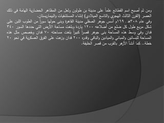 ‫ومف ثـ أصبح اسـ القطا ع عمماً عمى مدينة بف طولوف ولعؿ مف المظاىر الحضارية اليامة في ذلؾ‬
                   ‫ي والتاسع الميالدي) إنشاء المستشفيات والبيماريستاف.‬‫العصر (القرف الثالث اليجر‬
‫وفي عاـ 803ىػ ػ 961ـ أسس جوىر الصقمي مدينة القاى ة وبنى حوليا سور مف الطوب المبف عمى‬
                     ‫اً‬               ‫ر‬
‫شكؿ مربع طوؿ كؿ ضمع مف أضالعو 0021 ياردة وبمغت مساحة األرض التي حددىا السور 043‬
‫فداف وفي وسط ىذه المساحة بنى جوىر قصر كبير بمغت مساحتو 07 فداف وخصص مثؿ ىذه‬
                                           ‫اً‬    ‫اً‬
‫المساحة لمبساتيف والمباني والمياديف والباقي وقد ه 002 فداف عت عمى الفرؽ العسكرية في نحو 02‬
                                   ‫وز‬              ‫ر‬
                                                ‫خطة.. كما أنشا ىر بالقرب مف قصر الخميفة.‬
                                                                            ‫األز‬
 