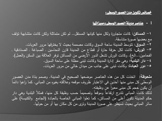 ‫خصائص تكوين مدن العصور الوسطى:‬

                                                    ‫أ- عناصر مدينة العصور الوسطى ومميزاتوا‬

‫1- المساكن: كانت متجاو ة ولكؿ منيا كيانيا المستقؿ.. لـ تكف متماثمة ولكف كانت متشابية تؤلؼ‬
                                                                 ‫ر‬
                                                                    ‫مع بعضيا صو ة متناسقة.‬
                                                                             ‫ر‬
          ‫2- السو : تتوسط المدينة ساحة السوؽ وكانت مصممة بحيث ال يخترقيا مرور العربات.‬
‫3- الورش: كانت لكؿ حرفة حا ة أو قطاع مف المدينة قارف النحاسيف ػ الصبا ة ػ الصنادقية ػ‬
                                                           ‫ر‬
 ‫الفحاميف...اله). وكانت الورش تشغؿ الدور األرضي مف المساكف توفر العالقة بيف السكف والعمؿ).‬
                      ‫4- دار البمدية: وىي مقر إدا ة المدينة وكانت تبنى مطمة عمى ساحة السوؽ.‬
                                                               ‫ر‬
                     ‫5- دور العبادة: وكانت تبنى عمى جانب مف ميداف خالي مف مرور العربات.‬

 ‫ممحوظة: اتخذت كؿ مف ىذه العناصر موضعيا الصحيح في المدينة. وصمـ بناة مدف العصور‬
‫الوسطى كؿ مبنى منيا خذيف في االعتبار ظروؼ موقعو وعالقتو بغي ه مف المباني. كما اعوا دا ماً‬
          ‫ر‬                  ‫ر‬
                                                      ‫أف يكوف حجـ كؿ مبنى معبر عف وظيفتو.‬
                                                                 ‫اً‬
 ‫لذلؾ كانت المباني ج ارتفاعاً وموقعاً وتصميماً حسب وظيفة كؿ منيا، فمثالً البمدية وىي دار‬
                                                                      ‫تتدر‬
 ‫حكـ المدينة تكوف أعمى مف المساكف، كما تعموا المباني الخاصة بالعبادة (الجامع والكنيسة) عمى‬
                ‫سا ر المباني بحيث تسيطر عمى صو ة المدينة ى مف كؿ مكاف بيا أو مف حوليا.‬
                                                ‫وتر‬       ‫ر‬
 