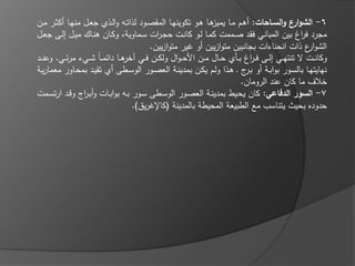 ‫6- الشو ع والسياحات: أىػـ مػا ىػا ىػو تكوينيػا المقصػود لذاتػو والػذي جعػؿ منيػا أكثػر مػف‬
                                                              ‫يميز‬                           ‫ار‬
‫مجرد ف اغ بيف المباني فقد صػممت كمػا لػو كانػت حجػ ات سػماوية، وكػاف ىنػاؾ ميػؿ إلػى جعػؿ‬
                                          ‫ر‬                                                     ‫ر‬
                                        ‫الشو ع ذات انحناءات بجانبيف متوازييف أو ير متوازييف.‬      ‫ار‬
‫وكانػػت ال تنتيػػي إلػػى ف ػ اغ بػػاي حػػاؿ مػػف األح ػواؿ ولكػػف فػػي ىػػا دا م ػاً شػػيء مر ػػي. وعنػػد‬
                                 ‫خر‬                                        ‫ر‬
‫نيايتيػا بالسػور بوابػة أو ب ج ػ ىػذا ولػـ يكػف بمدينػة العصػور الوسػطى أي تقيػد بمحػاور معماريػة‬
                                                                          ‫ػر‬
                                                                         ‫خالؼ ما كاف عند الروماف.‬
‫7- السور الدفاعي: كاف يحػيط بمدينػة العصػور الوسػطى سػور بػو بوابػات وأبػ اج وقػد ارتسػمت‬
                ‫ر‬
                                   ‫حدوده بحيث يتناسب مع الطبيعة المحيطة بالمدينة (كاإل ريؽ).‬
 