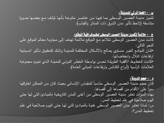 ‫ب - اخلط املرئي للمدينة:‬
‫تتميػػز مدينػػة العصػػور الوسػػطى بمػػا فييػػا مػػف عناصػػر متنوعػػة بانيػػا تؤلػػؼ مػػع بعضػػيا صػػو ة‬
‫ر‬
                                           ‫متناسقة (الحظ تاثير مدف الشرؽ ذات المنا ر والقباب).‬

                                                 ‫ج - مالئمة تكوين مدينة العصور الوسطى لطبوغرافية املوقع:‬
‫كانػػت مػػدف العصػػور الوسػػطى تػػتالءـ مػػع الموقػػع مال مػػة تيػػدؼ إلػػى مجاوبػػة معػػالـ الموقػػع عمػػى‬
                                                                                                     ‫النحو التالي:‬
‫• ك ػػاف الموق ػػع الغي ػػر مس ػػتوي يع ػػالج باألش ػػكاؿ المختمف ػػة لممدين ػػة وذل ػػؾ كتحقي ػػؽ ت ػػاثير انس ػػيابية‬
                                                                                  ‫ارتفاعات التالؿ وانخفاضاتيا.‬
‫• كانػػت الخطػػوط األفقيػػة الطويمػػة تحسػػف بواسػػطة الخطػػر المر ػػي لممدينػػة الػػذي تمي ػ ه مجموعػػة‬
            ‫ز‬
                                             ‫العالمات ال أسية (أب اج الكنا س وارتفاعات المباني العامة).‬
                                                                                           ‫ر‬         ‫ر‬

                                                                                       ‫د - حجم املدينة:‬
‫كػػاف حجػػـ مدينػػة العصػػور الوسػػطى مناسػػباً لممقيػػاس اإلنسػػاني بحيػػث كػػاف مػػف الممكػػف اخت اقيػػا‬
     ‫ر‬
                                                               ‫سير عمى األقداـ مف أقصاىا إلى أقصاىا.‬    ‫اً‬
‫بيذه المي ات تعتبر مدينة العصػور الوسػطى مػف أ نػى المػدف التاريخيػة بالمبػادئ التػي ليػا حتػى‬ ‫ز‬
                                                                   ‫اليوـ صالحية في عمـ تخطيط المدف.‬
‫س: لمػػاذا تعتبػػر مػػدف العصػػور الوسػػطى نيػػة بالمبػػادئ التػػي ليػػا حتػػى اليػػوـ صػػالحية فػػي عمػػـ‬
                                                                                        ‫تخطيط المدف؟.‬
 