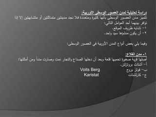 ‫دراسة تحليلية لمدن العصور الوسطى األوربية:‬
‫تتميػز مػدف العصػور الوسػػطى بانيػا كثيػ ة ومتعػددة فػػال نجػد مػدينتيف متمػاثمتيف أو متشػػابيتيف إال إذا‬
                                                               ‫ر‬
                                                                          ‫توافر بينيما أحد العوامؿ التالي:‬
                                                                                ‫1- تشابو ظروؼ الموقع.‬
                                                                          ‫2- أف يكوف منشؤىا سيد واحد.‬

                                         ‫وفيما يمي بعض أنواع المدف األوربية في العصور الوسطى:‬

                                                                           ‫1- مدن القالع:‬
  ‫أصميا قرية صغي ة تحمييا قمعة وبعد أف دخميا الصناع والتجار نمت وصارت مدناً ومف أمثمتيا:‬
                                                                        ‫ر‬
                                                                       ‫أ- أشتات بروتزلتف.‬
                                           ‫‪Voits Berg‬‬                       ‫ب- فوتز ج‬
                                                                             ‫برو‬
                                              ‫‪Karistat‬‬                       ‫ج- كارلشتات‬
 