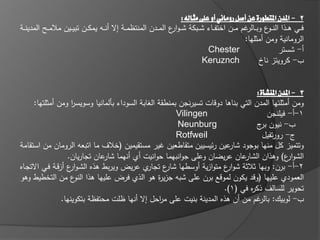 ‫2 - املدن املتطورة عن أصل روماني أو على مثالى:‬
‫فػػي ىػػذا النػ ع وبػػالر ـ م ػػف اختف ػػاء ش ػػبكة شػ ػو ع المػػدف المنتظم ػػة إال أن ػػو يمك ػػف تبي ػػيف مالم ػػح المدينػػة‬
                                                                   ‫ار‬                                         ‫ػو‬
                                                                                                     ‫الرومانية ومف أمثميا:‬
                                                                                   ‫‪Chester‬‬                         ‫أ- شستر‬
                                                                                  ‫‪Keruznch‬‬                 ‫ب- كرويتز ناخ‬


                                                                                   ‫3 - املدن املنشأة:‬
      ‫ومف أمثمتيا المدف التي بناىا دوقات تسيرنجف بمنطقة الغابة السوداء بالمانيا وسويسر ومف أمثمتيا:‬
                     ‫ا‬
                                                        ‫‪Vilingen‬‬                       ‫1-أ- فيمنجف‬
                                                         ‫‪Neunburg‬‬                  ‫ب- نيوف ج‬
                                                                                    ‫بر‬
                                                        ‫‪Rotfweil‬‬                     ‫ج- رورتفيؿ‬
‫وتتميز كؿ منيا بوجود عيف ر يسييف متقاطعيف ير مستقيميف (خالؼ ما اتبعو الروماف مف استقامة‬
                                                                         ‫شار‬
                   ‫عاف عريضاف وعمى جوانبيما حوانيت أي أنيما عاف تجارياف.‬
                               ‫شار‬                                            ‫الشو ع) وىذاف الشار‬
                                                                                               ‫ار‬
‫ي عريض ويربط ىذه الشػو ع أزقػة فػي االتجػاه‬
                    ‫ار‬                        ‫2-أ- برف: وبيا ثالثة شو ع متوازية أوسطيا ع تجار‬
                                                    ‫شار‬                 ‫ار‬
‫العمودي عمييا (وقد يكوف لموقع برف عمى شبو جزي ة ىو الذي فرض عمييا ىذا ع مف التخطيط وىو‬
                       ‫النو‬                       ‫ر‬
                                                                       ‫تحوير لمسالؼ ذك ه في (1).‬
                                                                                 ‫ر‬
                 ‫ب- لوبيؾ: بالر ـ مف أف ىذه المدينة بنيت عمى م احؿ إال أنيا ظمت محتفظة بتكوينيا.‬
                                                  ‫ر‬
 
