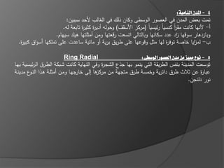 ‫4 - املدن النامية:‬
                           ‫نمت بعض المدف في العصور الوسطى وكاف ذلؾ في الغالب ألحد سببيف:‬
                         ‫أ- ألنيا كانت مقر كنسياً ر يسياً (مركز األسقؼ) وحولو أدي ة كثي ة تابعة لو.‬
                                   ‫ر ر‬                                            ‫اً‬
                     ‫وبازدىار سوقيا اد عدد سكانيا وبالتالي اتسعت رقعتيا ومف أمثمتيا ىيمد سيياـ.‬
                                                                                     ‫ز‬
  ‫ب- لم ايا خاصة توف ة ليا مثؿ وقوعيا عمى طريؽ برية أو ما ية ساعدت عمى تممكيا أسواؽ كبي ة.‬
   ‫ر‬                                                                          ‫ر‬               ‫ز‬

                            ‫‪Ring Radial‬‬                         ‫5 - نوع مميز من مدن العصور الوسطى:‬
‫توسعت المدينة بنفس الطريقة التي ينمو بيا جذع الشج ة وفي النياية كانت شػبكة الطػرؽ الر يسػية بيػا‬
                                             ‫ر‬
‫ىا إلى جيػا ومػف أمثمػة ىػذا الن ع مدينػة‬
         ‫ػو‬                       ‫خار‬     ‫عبا ة عف ثالث طرؽ دا رية وخمسة طرؽ متجية مف مركز‬    ‫ر‬
                                                                                       ‫نور دلنجف.‬
 