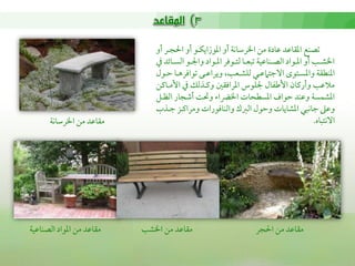 ‫شمصـع اعمؼاقمد قمادة من اخلرؾماكة أو اعموزايؽـو أو احلجـر أو‬
                                  ‫اخلشــو أو اعمــواد اًمصـــاقمقة شمبعــا ًمتــوومر اعمــواد واجلــو اًمســائد ذم‬
                                  ‫اعمـطؼة واعمسـتوى االضمتامقمـي ًمؾشـعو, ويراقمـى شمواومرهـا طمـول‬
                                  ‫مالقمو وأريمان األـمػال جلؾوس اعمراومؼلم ويمـذًمك ذم األمـايمن‬
                                  ‫اعمشؿسة وقمـد طمواف اعمسطحات اخلرضا وىل أؿمجار اًمظـل‬
                                  ‫وقمغم ضماكبي اعمشايات وطمول اًمؼمك واًمـاومورات ومرايمـز ضمـذب‬
       ‫مؼاقمد من اخلرؾماكة‬                                                                                 ‫االكتباه.‬




‫مؼاقمد من اعمواد اًمصـاقمقة‬   ‫مؼاقمد من اخلشو‬                                  ‫مؼاقمد من احلجر‬
 
