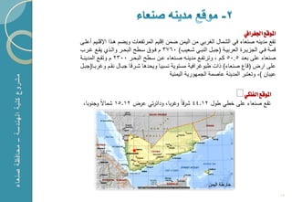 ‫املوقع اجلغرايف‬
‫تقع مدٌنه صنعاء فً الشمال الؽربً من الٌمن ضمن إقلٌم المرتفعات وٌضم هكذا اإلقلكٌم أعلكى‬
‫قمكة فككً الج ٌكرة العربٌككة (جبككل النبكً شككعٌب) 0673 م فكوق سككطح البحككر والكذي ٌقككع ؼككرب‬
‫صنعاء على بعكد 5.05 ككم ، وترتفكع مدٌنكه صكنعاء عكن سكطح البحكر 0032 م وتقكع المدٌنكة‬
‫على ارض (قاع صنعاء) ذات طبوؼرافٌة مستوٌة نسبٌا وٌحدها شكرقا جبكال نقكم وؼربكا(جبكل‬
                                          ‫عٌبان )، وتعتبر المدٌنة عاصمة الجمهورٌة الٌمنٌة‬

                                                                               ‫املوقع الفلكي‬
 ‫تقع صنعاء عمى خطي طول 21.44 شرقاً وغربا، ودائرتي عرض 21.51 شماالً وجنوبا،‬




                                                                                                  ‫21‬
 