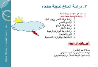 ‫1. نبذة عن مناخ الجمهورٌة الٌمنٌة‬
                 ‫2. دراسة مناخ مدٌنة صنعاء ٌشمل:‬
‫دراسة حركة الشمس و واٌا المٌل‬       ‫1.‬
                ‫اإلشعاع الشمسً‬      ‫2.‬
             ‫دراسة حركة الرٌاح‬      ‫3.‬
                  ‫دراسة األمطار‬     ‫4.‬
  ‫دراسة درجة الحرارة والرطوبة‬       ‫5.‬
                 ‫التهوٌة الطبٌعٌة‬   ‫6.‬
‫ا ستنتاجات والقرارات التصمٌمٌة‬      ‫7.‬

                            ‫أهـــداف الدراسة:‬
                                 ‫معرفة توجٌه المشروع.‬
                 ‫دراسة حالة األرض وصالحٌتها للعمران.‬
          ‫إٌجاد الحلول الال مة للمشاكل فً توجٌه المشروع.‬



                                                           ‫31‬
 