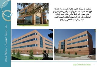 ‫نمط بنا الواجهات التابعة للكلٌة ٌتبع مدرسة الحداثة،‬
    ‫فهو نمط حدٌث ال نستطٌع أن ننسبة إلى مكان معٌن أو‬
        ‫طابع معٌن، فهو نمط عالمً ٌؽلب علٌه الجانب‬
      ‫الوظٌفً، ففً هذه الواجهات استخدم الطوب األحمر‬
              ‫للبنا وباقً المبنة مؽطى بالزجاج‬




‫1‬                             ‫/‪http://www.usu.edu‬‬          ‫151‬
 