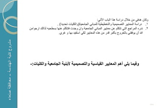 ‫وكان هدفً من خالل دراسة هذا الباب األتً:‬
                    ‫1. دراسة المعاٌٌر التصمٌمٌة والتخطٌطٌة للمبانً الجامعٌة(والكلٌات تحدٌدا) .‬
‫2. ندر المراجع التً تتكلم عن معاٌٌر المبانً الجامعٌة وان وجدت فتتكلم عنها بسطحٌه لذال ارجوامن‬
                     ‫هللا أن ٌوفقنً بالخروج بؤكبر قدر من هذ المعاٌٌر لكً استفٌد بها و ؼري.‬




‫وفٌما ٌلً أهم المعاٌٌر القٌاسٌة والتصمٌمٌة ألبنٌة الجامعٌة والكلٌات:-‬




                                                                                                 ‫191‬
 