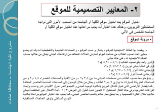 ‫2- المعاٌٌر التصمٌمٌة للموقع‬
               ‫اختٌار الموقع ٌعد اختٌار موقع الكلٌة او ألجامعه من أصعب األمور التً تواجه‬
                   ‫المخططٌن التربوٌٌن، وهنا عدة اعتبارات ٌجب مراعاتها عند اختٌار موقع الكلٌة أو‬
                                                                          ‫ألجامعه تتلخم فً اآلتً:‬


                                                                                                                   ‫• مرونة الموقع‬

‫•: وٌقصد بها الطاقة ا سكتٌعابٌة للموقكع ، وشككل و نسكب الموقكع ، و المحكددات الطبٌعٌكة والتخطٌطٌكة لكه وقكد تكم وضكع‬
‫معاٌٌر تحدد نصٌب الطالب من مساحة الموقع العام فً الحا ت المختلفة من ارتفاعات المبانً لٌمكن من خاللها حسكاب‬
                                                                                            ‫الطاقة ا ستٌعابٌة له ، ففً حالة مبانً‬
                                                                                 ‫‪‬دور واحد ٌبلػ نصٌب الطالب (06.8 – 09.8 )م 2‬
                                                                                        ‫‪‬و فً الحالة مبانً دورٌن (02.7-54.7( م2،‬
                                                                                           ‫‪‬ومبانً ثالثة أدوار (56.6 – 57.6 )م 2 ،‬
                                                                                             ‫‪ ‬ومبانً خمسة أدوار (5.5 – 6.5 )م2 ،‬
‫و ٌبلككػ متوسككط نصككٌب الطالككب مككن مسككطحات المبككانً مككا بككٌن 8.3 م2 ، و مككن األفنٌككة والمسككاحات الخضككراء 8.4 م 2 و مككن‬
‫المساحات المتروكة للسٌارات ما ٌوا ي 6.0م 2 الطالب و ٌمكن من خالل الوصول إلى المسكاحات المناسكبة للعناصكر المختلفكة‬
‫. كمككا ٌفضككل األراضككً التككً تمٌككل للشكككل المربككع إلمكانٌككة توجٌككه المبنككى و التجمككع الحككر حككول األفنٌككة و تككدرج نسككب وأبعككاد‬
‫الفراؼات الخارجٌة وفً حالة الشكل المستطٌل أ تتجاو نسبة الطول إلى العرض 3 : 1 ، أمكا األشككال ؼٌكر المنتظمكة فكٌمكن‬
‫عالجها خالل الفكرة التصمٌمٌة و بما ٌحقق محل مالبم بالنسكبة لعناصكر المبنكى، كمكا ٌجكب عنكد اختٌكار الموقكع مراعكاة إمكانٌكة‬
‫التوسع المستقبلً وتوفٌر الحاجات المستقبلٌة‬

                                                                                                                                                ‫291‬
 