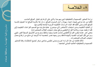 ‫8- الخالصة‬

                ‫دراسة المعاٌٌر التصمٌمٌة والتخطٌطٌه شٌا مهم جدا والذي على اثرها ٌتم اختٌار الموقع المناسب‬
‫للكلٌه من عد نواحً (بٌبٌه، امنٌه، سهوله و أمان الوصول للموقع ،،،،). هذا بالنسبه للموقع اما اهمٌتها بالنسكبه‬
                               ‫للموقع العام ومبنى الكلٌه فقد اثبتت الدراسات التلعلٌمٌه التربوٌه لجامعه (كامبردج)‬
‫ان العملٌه التعلٌمٌه ومدى استٌعاب ا شخام ي موضوع عملٌه طردٌكه مكع تصكمٌم الفراؼكات التعلٌمٌكه (اي‬
                          ‫كلما ارتفعت جود ومالبمة الفراغ التعلٌمً ٌرتفع معدل استٌعاب الطالب للمحاضرات)‬
‫بمعنى اخكر عنكدما ٌككون الفكراغ التعلٌمكً مناسكب نفسكٌا وبٌبٌكا وشككلٌا وبنكوع مكن التشكوٌق البسكٌط الؽٌكر ملهكً‬
‫ومراعً لكل الجوانب النفسٌه والبٌبٌه فاعتقد ومن وجهه نضكر شخصكٌه انكه ٌوجكد اي مكانع مكن ارتفكاع معكدل‬
                                                                                 ‫استٌعاب الصالب للمحاضرات .‬
‫لذال فالؽاٌه من هذ الدراسه اخروج بمبنكى تعلٌمكً جكامعً مكوفر لجمٌكع المتطلبكات وفقكا للمعكاٌٌر‬
                                                                ‫التصمٌمٌه والتخطٌطٌه العالمٌه للمبانً الجامعٌه .‬




                                                                                                                   ‫312‬
 