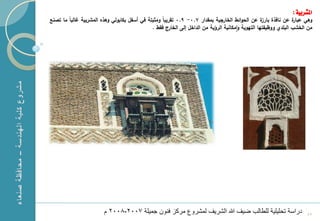 ‫املشربية :‬
    ‫ة عف نافذة ة عف الحوائط الخارجية بمقدار 7.0- 9.0 تقريباً ومثبتة في أسفؿ بكابولي وهذا المشربية مالباً ما تصنع‬
                                                                                                        ‫بارز‬          ‫وهي عبار‬
                                                   ‫مف الخشب البمدي ووظيفتها التهوية وامكانية الرؤية مف الداخؿ إلى الخارج فقط .‬




‫1‬                            ‫دراسة تحلٌلٌة للطالب ضٌؾ هللا الشرٌؾ لمشروع مرك فنون جمٌلة 7002-8002 م‬                         ‫54‬
 