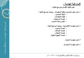 ‫أقسام كلٌة الهندسة :‬
                       ‫تضم الكلٌة األقسام والبرامج التالٌة :‬

    ‫1- قسم علوم الحاسوب وتقنٌة المعلومات ، وٌشمل البرامج التالٌة :‬
                              ‫- شبكة الحاسوب .‬
                             ‫- تقنٌة المعلومات .‬
                           ‫- هندسة البرمجٌات .‬
                        ‫- دبلوم برمجة حاسوب .‬

                ‫2- قسم الهندسة االلكترونٌة ، وٌشمل البرامج التالٌة :‬
                             ‫- هندسة حاسوب .‬
                            ‫- هندسة اتصاالت .‬
                            ‫- هندسة الشبكات .‬
                      ‫- هندسة األجهزة الطبٌة .‬

                                            ‫3- قسم الهندسة المدنٌة .‬

                                         ‫4- قسم الهندسة المعمارٌة .‬




‫1‬               ‫بروشورات كلٌة العلوم والتكنولوجٌا 8002-9002 م‬      ‫75‬
 