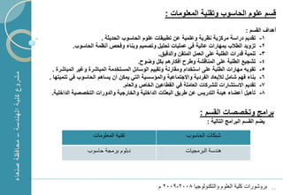 ‫قسم علوم الحاسوب وتقنٌة المعلومات :‬
                                                                                            ‫أهداؾ القسم :‬
                           ‫1- تقدٌم دراسة مركزٌة نظرٌة وعلمٌة عن تطبٌقات علوم الحاسوب الحدٌثة .‬
                ‫2- تزوٌد الطالب بمهارات عالٌة فً عملٌات تحلٌل وتصمٌم وبناء وفحص أنظمة الحاسوب.‬
                                                     ‫3- تنمٌة قدرات الطلبة على العمل المتقن والدقٌق.‬
                                             ‫4- تشجٌع الطلبة على المناقشة وطرح أفكارهم بكل وضوح.‬
      ‫5- تقوٌه مهارات الطلبة على استخدام ومقارنة وتقٌٌم الوسائل المستخدمة المباشرة وؼٌر المباشرة .‬
    ‫6- بناء فهم شامل لألبعاد الفردٌة واالجتماعٌة والمؤسسٌة التً ٌمكن أن ٌساهم الحاسوب فً تنمٌتها .‬
                                     ‫7- تقدٌم االستشارات للشركات العاملة فً القطاعٌن الخاص والعام.‬
     ‫8- تأهٌل أعضاء هٌئة التدرٌس عن طرٌق البعثات الداخلٌة والخارجٌة والدورات التخصصٌة الداخلٌة.‬


                                                                       ‫برامج وتخصصات القسم :‬
                                                                          ‫ٌضم القسم البرامج التالٌة :‬

                       ‫تقنٌة المعلومات‬                           ‫شبكات الحاسوب‬

                     ‫دبلوم برمجة حاسوب‬                          ‫هندسة البرمجٌات‬




‫1‬                                                   ‫بروشورات كلٌة العلوم والتكنولوجٌا 8002-9002 م‬       ‫85‬
 