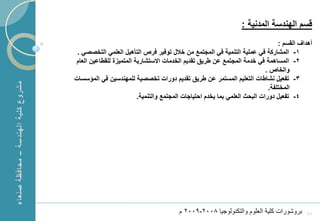 ‫قسم الهندسة المدنٌة :‬
                                                                                     ‫أهداؾ القسم :‬
     ‫1- المشاركة فً عملٌة التنمٌة فً المجتمع من خالل توفٌر فرص التأهٌل العلمً التخصصً .‬
    ‫2- المساهمة فً خدمة المجتمع عن طرٌق تقدٌم الخدمات االستشارٌة المتمٌزة للقطاعٌن العام‬
                                                                                ‫والخاص .‬
    ‫3- تفعٌل نشاطات التعلٌم المستمر عن طرٌق تقدٌم دورات تخصصٌة للمهندسٌن فً المؤسسات‬
                                                                                 ‫المختلفة.‬
                             ‫4- تفعٌل دورات البحث العلمً بما ٌخدم احتٌاجات المجتمع والتنمٌة.‬




‫1‬                                            ‫بروشورات كلٌة العلوم والتكنولوجٌا 8002-9002 م‬     ‫26‬
 