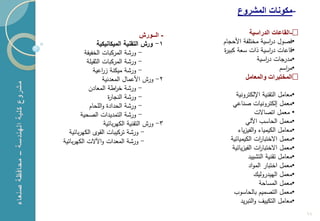 ‫-مكونات المشروع‬

                                           ‫- الــورش‬             ‫•-القاعات الدراسٌة‬
                     ‫1- ورش التقنية الميكانيكية‬        ‫•فصول د اسية مختمفة ازحجام‬
                                                                         ‫ر‬
               ‫- ورشة المركبات الخفيفة‬                 ‫•قاعات د اسية ذات سعة كبير‬
                                                                         ‫ر‬
                ‫- ورشة المركبات الثقيمة‬                             ‫•مدرجات د اسية‬
                                                                       ‫ر‬
                   ‫- ورشة ميكنة ز اعية‬
                        ‫ر‬                                                    ‫•م اسم‬
                                                                               ‫ر‬
                        ‫2- ورش ازعمال المعدنية‬                 ‫•المختبرات والمعامل‬
                 ‫- ورشة خ اطة المعادن‬
                               ‫ر‬
                           ‫- ورشة النجار‬                    ‫•معامل التقنية اإللكترونية‬
                 ‫- ورشة الحداد والمحام‬                    ‫•معمل لكترونيات صناعي‬
             ‫- ورشة التمديدات الصحية‬                                 ‫• معمل اتصاالت‬
                         ‫3- ورش التقنية الكيربائية‬               ‫•معمل الحاسع اآللي‬
       ‫- ورشة تركيبات القوى الكيربائية‬                       ‫•معامل الكيمياء والفيزياء‬
    ‫- ورشة المعدات واآلالت الكيربائية‬                    ‫•معمل االختبا ات الكيميائية‬
                                                                       ‫ر‬
                                                          ‫•معمل االختبا ات الفيزيائية‬
                                                                       ‫ر‬
                                                                  ‫•معامل تقنية التشييد‬
                                                                  ‫•معمل اختبار المواد‬
                                                                     ‫•معمل الييدروليك‬
                                                                       ‫•معمل المساحة‬
                                                           ‫•معمل التصميم بالحاسوع‬
                                                              ‫•معامل التكييف والتبريد‬
‫1‬
                                                                                         ‫66‬
 