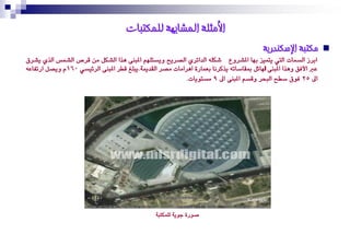 ‫األيثهت انًشابهت نهًكتباث‬
                                                                                          ‫يكتبت اإلسكُذريت‬        ‫‪‬‬
‫ابزس ايضُات اييت ٜتُٝش بٗا املشزٚع شهً٘ ايدا٥زٟ ايصزٜح ٜٚضتًِٗ املبٓ٢ ٖذا ايشهٌ َٔ قزص ايشُط ايذٟ ٜشزم‬
‫ع األؾل ٖٚذا املبٓ٢ اهلا٥ٌ مبكاصات٘ ٜذنزْا بعُار٠ اٖزاَات َصز ايكدمي١.ٜبًؼ قطز املبٓ٢ ايز٥ٝضٞ 061ّ ٜٚصٌ ارتؿاع٘‬
                                                           ‫اىل 52 ؾٛم صطح ايبشز ٚقضِ املبٓ٢ اىل 9 َضتٜٛات.‬




                                                 ‫صٛر٠ دٜٛ١ يًُهتب١‬
 