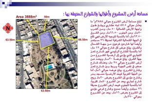 ‫‪Area‬‬   ‫2‪3888m‬‬    ‫‪50m‬‬
                                  ‫يساحت أرض انًشروع وأطىانها وانشىارع انًحيطت بها :‬
                                                   ‫تبًؼ َضاس١ أرض املشزٚع سٛايٞ 8883ّ2 َا‬         ‫‪‬‬
                                                   ‫ٜعادٍ سٛايٞ 5.78 يبٓ٘ عشارٟ ٜٚبًغؼ وغٍٛ‬
‫‪N‬‬                                                      ‫ٚادٗ١ األرض ايشُايٝ١ 05 َرت، َٚغٔ ايػغز‬
                                                   ‫07َرت، َٚٔ ادتٓٛ 05.66َرت، َٚٔ ايشغزم‬
                                                   ‫05.36 َرت، أَا بايٓضب١ يتٛدٝ٘ األرض ؾٗٞ تكع‬
‫‪63.50m‬‬                                    ‫‪66.50m‬‬      ‫يف ادتٗ١ ايشُايٝ١ ايشزقٝ١ ذتدٜك١ 62 صغبتُ‬
                                                   ‫ٚأٜطاً هلا شارعني ؾزعٝني َغٔ دٗغ١ ايشغُاٍ‬
                                                   ‫ٚايشزم، ٜبًؼ عزض نٌ شارع سٛايٞ 21 َرت،‬
                                                   ‫أَا بايٓضب١ يًشارع ايز٥ٝضٞ ؾٗٛ شغارع تعغش‬
                                                   ‫ايتذارٟ ايذٟ ٜؤدٟ إىل أرضغٝ١ املشغزٚع َغٔ‬
                                                   ‫دٗ١ ايشزم، ٜبًؼ عزضغ١ 03َغرت ٜٚبعغد عغٔ‬
                                                   ‫أرض املشزٚع سٛايٞ 53 َرت، ٖٚٓغاى شغارع‬
                                                   ‫صػري يف ْؿط ادتٗغ١ ٜغزبب بغني شغارع تعغش‬
                                                   ‫ٚشارع املشزٚع، ٜبًؼ عزض٘ سٛايٞ 6َرت، أَا‬
                                                   ‫َٔ ادتٗ١ ايػزبٝ١ ؾٝشد األرضغٝ١ َضغذد بغدر‬
                                                   ‫ٚشارع َؤدٟ إىل املشزٚع بعزض 02َرت ٜٚعد‬
                                                   ‫شارع جتارٟ ٜبعد عٔ املشزٚع 08َرت تكزٜباً،‬
                                                   ‫أَا بايٓضب١ يًذٓٛ ؾٝشد أرض املشزٚع سدٜك١‬
                                                   ‫62 صبتُ ٚأٜطاً َضبح ٚشارع ؾزعٞ َؤدٟ‬
                         ‫‪63.50m‬‬
                                                   ‫إىل املشزٚع بعزض 61 َرت، ٜبعد عٔ املشغزٚع‬
                                                                                ‫حبٛايٞ 092َرت.‬
 