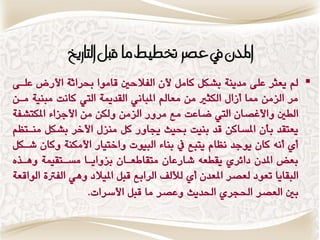 ‫املدى يف عصس ختطًط ما قبن التازيخ‬
‫‪ ‬مل ٖعجط عمٜ وسٍٖٛ بؿنن كاون ألُ الفالحا قاوٕا حبطاثٛ األضض عماٜ‬
‫وط العوَ مما وظاه النجري وَ وعامل املباٌ٘ القسميٛ اليت كاٌت وبٍٗٛ واَ‬
‫الطا ٔاألغكاُ اليت ناعت وع وطٔض العوَ ٔلنَ وَ األدعاٞ املنتؿفٛ‬
‫ٖعتقس بأُ املػاكَ قس بٍٗت حبٗح جيأض كن وٍعه األخط بؿنن وٍاتظي‬
‫وٙ وٌْ كاُ ٖٕدس ٌظاً ٖتبع يف بٍاٞ البٕٗت ٔاختٗاض األونٍٛ ٔكاُ ؾانن‬
‫بعض املسُ زاٟطٙ ٖقطعْ ؾاضعاُ وتقااعااُ بعٔاٖاا وػاتقٗىٛ ِٔاصٓ‬
‫البقاٖا تعٕز لعكط املعسُ وٙ لفل الطابع قبن املٗالز ِٔ٘ الفرتٚ الٕاقعٛ‬
                  ‫با العكط اذتذطٙ اذتسٖح ٔعكط وا قبن األغطات.‬
 