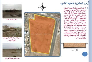 ‫أرض المشروع بىضعها الحالً:‬
                                            ‫أسض الؼاااشٚع ايٛقااات اؿاااايٞ‬             ‫‪‬‬
                                            ‫ع اس٠ عٔ أسض خايٝ١ يٝع فٝٗا أٟ‬
                                            ‫اؾاااض٤‬       ‫َٓؼاااأ َا ا ين عًٝٗاااا، إ‬
                                            ‫ايؼُايٞ ايغشبٞ، ٖٓاى َٓضٍ قاذِٜ‬
                                            ‫ػ ٘ َٗذّ، ٚاألسض بايهاٌَ يٝع‬
                                            ‫قاط١ بأٟ طٛس أٚ ااةض، ٚأَا َٔ‬
     ‫ميصل قدٓه شبُ مَدو‬

                                            ‫ايٓااٝ١ ايا ٛ شافٝا١ فااألسض متتااص‬
                                            ‫بأْٗااا َظااتٜٛ١ متاَاااً خايٝاا١ َاأ أٟ‬
                                            ‫تعشةاا، ٚتتُٝض أٜلاً بإٔ ا تشب١‬
                                 ‫‪A‬‬   ‫‪A‬‬
                                            ‫صساعٝاااا١ ممتاااااص٠ ٚخـااا ١، ٖٚاااازا‬
                                            ‫ٜظااااااعذْا صساعااااا١ الظااااااحاا‬
                                            ‫اـلشا٤، نُا أْٗاا قاطا١ بشؿاٝف‬
‫صْزٗ لبعض املدلفات املْجْدٗ يف‬                                     ‫ٜ ًغ عشك٘ 5ّ.‬
         ‫مْقع املشسّع‬




                                                          ‫قطاع ‪A:A‬‬




  ‫صْزٗ تبني حال٘ األزض اآلٌ‬
 