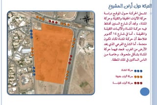 ‫الحركة حىل أرض المشروع‬
‫‪ o‬تؼااٌُ اؿشناا١ اااٍٛ الٛقااع دساطاا١‬
‫اشن١ اآليٝاا اـفٝف١ ٚايثكًٝ١ ٚاشن١‬
‫الؼا٠، ٚلذ إٔ ػااسع ايظاتك ؽاتًط‬
‫فٝااا٘ اشنااا١ الؼاااا٠ ٚاآليٝااااا ايثكًٝااا١‬
‫ٚاـفٝفاا١ ، أَااا ػاااسع 41 أنتااٛبش‬
‫فٓالاغ إٔ اشنا١ الؼاا٠ تهااد تهإٛ‬
‫َٓعذَ١، أَا ايؼاسع ايفشعٞ ايزٟ ذ‬
‫األسض َٔ ايغشع فٓجذ فُٝٗا اشن١‬
‫الؼااا٠ بؼااهٌ ًَحااٛظ، ٚخاؿاا١ َاأ‬
         ‫ايٓاغ ايظانٓك تًو الٓاك١.‬

                ‫حسك٘ املشاٗ‬

           ‫حسك٘ آلٔات خفٔف٘‬

        ‫حسك٘ آلٔات ثقٔلــــ٘‬
 