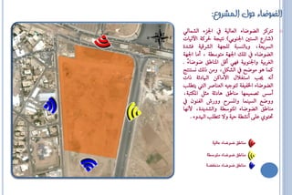 ‫الضىضاء حىل المشروع:‬
‫اؾض٤ ايؼُايٞ‬          ‫ترتنض ايلٛكا٤ ايعايٝ١‬   ‫‪o‬‬
‫(ػاسع ايظتك اؾٓٛبٞ) ْتٝج١ ؿشن١ اآليٝاا‬
‫ايظشٜع١، ٚبايٓظ ١ يًجٗ١ ايؼشقٝ١ فؼذ٠‬
‫ايلٛكا٤ تًو اؾٗ١ َتٛطا١ ، أَا اؾٗ١‬
‫ايغشبٝ١ ٚاؾٓٛبٝ١ فٗٞ أقٌ الٓاطل كٛكا٤ً .‬
‫نُا ٖٛ َٛكح ايؼهٌ، َٚٔ ريو ْظتٓتج‬
‫أْ٘ جي اطتغالٍ األَانٔ ا اد٥١ راا‬
    ‫ايلٛكا٤ اـفٝف١ يتٛةٝ٘ ايعٓاؿش اييت ٜتاً‬
‫أطع تـُُٝٗا َٓاطل ٖاد٥١ َثٌ الهت ١،‬
     ‫ٚٚكع ايظُٝٓا ٚالظش ٚٚسؾ ايفٕٓٛ‬
‫َٓاطل ايلٛكا٤ التٛطا١ ٚايؼذٜذ٠، ألْٗا‬
     ‫ؼتٟٛ عً٢ أْؼا١ اٝ١ ٚف تتاً ا ذٚ٤ .‬


             ‫مياطق ضْضاء عالٔ٘‬

           ‫مياطق ضْضاء متْضط٘‬

          ‫مياطق ضْضاء ميدفط٘‬
 