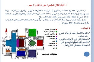 ‫1) الشنض ايثكا ايتعًُٝٞ ( َ ٓ٢ داس األٚبشا ) َـش:‬

‫ػٝذ ال ٓ٢ 1781 بٛاطا١ الٗٓذغ اـذٜٟٛ إمساعٌٝ مبٓاط ١ افتتا قٓا٠ ايظٜٛع ، ٚ تاٟٛ ال ٓا٢ ناْٝا١ َظاتٜٛاا‬
‫تلِ بِٗ الذخٌ ٚؿافا افطتك اٍ ٚايـاي١ ايش٥ٝظٝ١ (0031 ) َكعذ َٛصع١ عً٢ ايـاي١ ٚاي ًهْٛاا األسباع ، نُاا تكاع‬
                                             ‫خذَاا الظش الٓاك١ اـًفٝ١ ٚتلِ ٚسػاً ٚكاصٕ ؿفغ الالبع .. إخل .‬
‫ٚمتت َعاؾ١ ايظكف بـٛس٠ اذٜث١ عً٢ أعً٢ دسة١ َٔ ايتكٓٝ١ اٝث ٜتُٝض ايظكف بتؼهًٝ٘ الـُِ عًا٢ ػاهٌ صٖاش٠‬
                                                                           ‫َهْٛ١ َٔ ٚاذاا عً٢ يال َظتٜٛاا .‬

                                                                                                      ‫* الُٝضاا :‬
                                                                       ‫1. العاؾاا١ األَٓٝاا١ اؾٝااذ٠ يفشا اااا الظااش‬
                                                                                                    ‫كذ اؿشا٥ل .‬
                                                                     ‫2. اطتخذاّ أسق٢ أْٛاع اإلْٗا٤اا ٚايفشؾ .‬
                                                                      ‫3. ايتٓظٝل اؾٝذ يًُٛقع ايعاّ خاسج ال ٓ٢ .‬
                                                                            ‫4. اإلطالي١ اؾٝذ٠ عً٢ ايؼاسع ايعاّ .‬
 