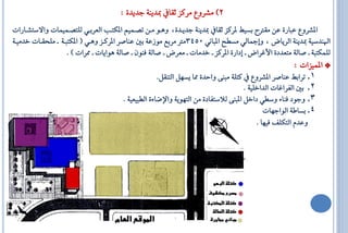 ‫2) َؼشٚع َشنض يكا مبذٜٓ١ ةذٜذ٠ :‬
‫الؼشٚع ع اس٠ عٔ َكرت بظٝط لشنض يكا مبذٜٓ١ ةذٜاذ٠، ٖٚاٛ َأ تـاُِٝ الهتا ايعشباٞ يًتـاُُٝاا ٚافطتؼااساا‬
‫ا ٓذطٝ١ مبذٜٓ١ ايشٜاض ، ٚإمجايٞ َظاح ال اْٞ 0543َرت َشبع َٛصع١ بك عٓاؿش الشناض ٖٚاٞ ( الهت ا١ ا ًَحكااا خذَٝا١‬
                    ‫يًُهت ١ ا ؿاي١ َتعذد٠ األ شاض ا إداس٠ الشنض ا خذَاا ا َعشض ا ؿاي١ فٕٓٛ ا ؿاي١ ٖٛاٜاا ا ممشاا ) .‬
                                                                                                       ‫* الُٝضاا :‬
                                                      ‫1. تشابط عٓاؿش الؼشٚع نتً١ َ ٓ٢ ٚااذ٠ مما ٜظٌٗ ايتٓكٌ.‬
                                                                                       ‫2. بك ايفشا اا ايذاخًٝ١ .‬
                                        ‫3. ٚةٛد فٓا٤ ٚطاٞ داخٌ ال ٓ٢ يالطتفاد٠ َٔ ايتٜٗٛ١ ٚاإلكا٤٠ ايا ٝعٝ١ .‬
                                                                                               ‫4. بظاط١ ايٛاةٗاا‬
                                                                                            ‫ٚعذّ ايتهًف فٝٗا .‬
 
